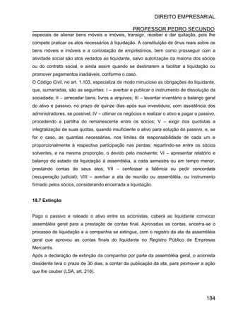 DIREITO EMPRESARIAL
PROFESSOR PEDRO SECUNDO
184
especiais de alienar bens móveis e imóveis, transigir, receber e dar quitação, pois lhe
compete praticar os atos necessários à liquidação. A constituição de ônus reais sobre os
bens móveis e imóveis e a contratação de empréstimos, bem como prosseguir com a
atividade social são atos vedados ao liquidante, salvo autorização da maioria dos sócios
ou do contrato social, e ainda assim quando se destinarem a facilitar a liquidação ou
promover pagamentos inadiáveis, conforme o caso.
O Código Civil, no art. 1.103, especializa de modo minucioso as obrigações do liquidante,
que, sumariadas, são as seguintes: I – averbar e publicar o instrumento de dissolução da
sociedade; II – arrecadar bens, livros e arquivos; III – levantar inventário e balanço geral
do ativo e passivo, no prazo de quinze dias após sua investidura, com assistência dos
administradores, se possível; IV – ultimar os negócios e realizar o ativo e pagar o passivo,
procedendo a partilha do remanescente entre os sócios; V – exigir dos quotistas a
integralização de suas quotas, quando insuficiente o ativo para solução do passivo, e, se
for o caso, as quantias necessárias, nos limites da responsabilidade de cada um e
proporcionalmente à respectiva participação nas perdas; repartindo-se entre os sócios
solventes, e na mesma proporção, o devido pelo insolvente; VI – apresentar relatório e
balanço do estado da liquidação à assembléia, a cada semestre ou em tempo menor,
prestando contas de seus atos; VII – confessar a falência ou pedir concordata
(recuperação judicial); VIII – averbar a ata de reunião ou assembléia, ou instrumento
firmado pelos sócios, considerando encerrada a liquidação.
18.7 Extinção
Pago o passivo e rateado o ativo entre os acionistas, caberá ao liquidante convocar
assembléia geral para a prestação de contas final. Aprovadas as contas, encerra-se o
processo de liquidação e a companhia se extingue, com o registro da ata da assembléia
geral que aprovou as contas finais do liquidante no Registro Público de Empresas
Mercantis.
Após a declaração de extinção da companhia por parte da assembléia geral, o acionista
dissidente terá o prazo de 30 dias, a contar da publicação da ata, para promover a ação
que lhe couber (LSA, art. 216).
 