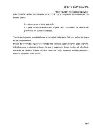 DIREITO EMPRESARIAL
PROFESSOR PEDRO SECUNDO
185
A lei 6.404/76 declara textualmente, no art. 219, que a companhia se extingue por um
desses fatores:
I – pelo encerramento da liquidação;
II – pela incorporação ou fusão, e pela cisão com versão de todo o seu
patrimônio em outras sociedades.
Também extingue-se a sociedade comercial pela liquidação na falência, após a sentença
de seu encerramento.
Depois de encerrada a liquidação, o credor não satisfeito poderá exigir de cada acionista,
individualmente e solidariamente aos demais, o pagamento de seu crédito, até o limite da
soma por ele recebida. Caberá também, neste caso, ação de perdas e danos pelo credor
contra o liquidante, se for o caso.
 