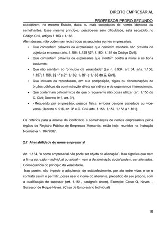 DIREITO EMPRESARIAL
PROFESSOR PEDRO SECUNDO
19
coexistirem, no mesmo Estado, duas ou mais sociedades de nomes idênticos ou
semelhantes. Esse mesmo princípio, percebe-se sem dificuldade, esta esculpido no
Código Civil, artigos 1.163 e 1.166.
Além desses, não podem ser registrados os seguintes nomes empresariais:
• Que contenham palavras ou expressões que denotem atividade não prevista no
objeto da empresa (arts. 1.156; 1.158 §2º; 1.160; 1.161 do Código Civil);
• Que contenham palavras ou expressões que atentam contra a moral e os bons
costumes;
• Que não atendam ao “princípio da veracidade” (Lei n. 8.934, art. 34; arts. 1.156;
1.157; 1.158, §§ 1º e 2º; 1.160; 1.161 e 1.165 do C. Civil).
• Que incluam ou reproduzam, em sua composição, siglas ou denominações de
órgãos públicos da administração direta ou indireta e de organismos internacionais.
 Que contenham patronímicos de que o requerente não possa utilizar (art. 1.156 do
C. Civil; Decreto 916, art. 3º).
• - Requerido por empresário, pessoa física, embora designe sociedade ou vice-
versa (Decreto n. 916, art. 3º e C. Civil arts. 1.156, 1.157, 1.158 a 1.161).
Os critérios para a análise da identidade e semelhanças de nomes empresariais pelos
órgãos do Registro Público de Empresas Mercantis, estão hoje, reunidos na Instrução
Normativa n. 104/2007.
2.7 Alienabilidade do nome empresarial
Art. 1.164, “o nome empresarial não pode ser objeto de alienação”. Isso significa que nem
a firma ou razão – individual ou social – nem a denominação social podem, ser alienadas.
Conseqüência do princípio da veracidade.
Isso porém, não impede o adquirente de estabelecimento, por ato entre vivos e se o
contrato assim o permitir, possa usar o nome do alienante, precedido do seu próprio, com
a qualificação de sucessor (art. 1.164, parágrafo único). Exemplo: Celso Q. Neves –
Sucessor de Roque Neves. (Caso de Empresário Individual)
 