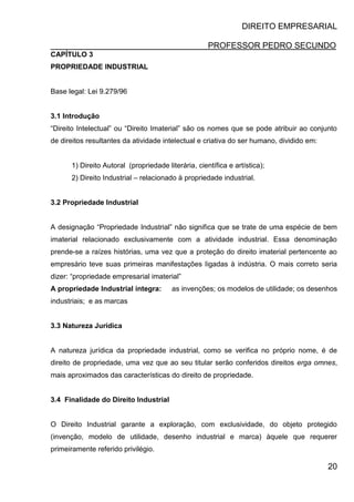 DIREITO EMPRESARIAL
PROFESSOR PEDRO SECUNDO
20
CAPÍTULO 3
PROPRIEDADE INDUSTRIAL
Base legal: Lei 9.279/96
3.1 Introdução
“Direito Intelectual” ou “Direito Imaterial” são os nomes que se pode atribuir ao conjunto
de direitos resultantes da atividade intelectual e criativa do ser humano, dividido em:
1) Direito Autoral (propriedade literária, científica e artística);
2) Direito Industrial – relacionado à propriedade industrial.
3.2 Propriedade Industrial
A designação “Propriedade Industrial” não significa que se trate de uma espécie de bem
imaterial relacionado exclusivamente com a atividade industrial. Essa denominação
prende-se a raízes histórias, uma vez que a proteção do direito imaterial pertencente ao
empresário teve suas primeiras manifestações ligadas à indústria. O mais correto seria
dizer: “propriedade empresarial imaterial”
A propriedade Industrial integra: as invenções; os modelos de utilidade; os desenhos
industriais; e as marcas
3.3 Natureza Jurídica
A natureza jurídica da propriedade industrial, como se verifica no próprio nome, é de
direito de propriedade, uma vez que ao seu titular serão conferidos direitos erga omnes,
mais aproximados das características do direito de propriedade.
3.4 Finalidade do Direito Industrial
O Direito Industrial garante a exploração, com exclusividade, do objeto protegido
(invenção, modelo de utilidade, desenho industrial e marca) àquele que requerer
primeiramente referido privilégio.
 