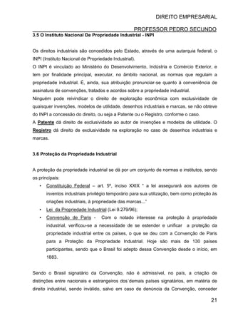 DIREITO EMPRESARIAL
PROFESSOR PEDRO SECUNDO
21
3.5 O Instituto Nacional De Propriedade Industrial - INPI
Os direitos industriais são concedidos pelo Estado, através de uma autarquia federal, o
INPI (Instituto Nacional de Propriedade Industrial).
O INPI é vinculado ao Ministério do Desenvolvimento, Indústria e Comércio Exterior, e
tem por finalidade principal, executar, no âmbito nacional, as normas que regulam a
propriedade industrial. É, ainda, sua atribuição pronunciar-se quanto á conveniência de
assinatura de convenções, tratados e acordos sobre a propriedade industrial.
Ninguém pode reivindicar o direito de exploração econômica com exclusividade de
quaisquer invenções, modelos de utilidade, desenhos industriais e marcas, se não obteve
do INPI a concessão do direito, ou seja a Patente ou o Registro, conforme o caso.
A Patente dá direito de exclusividade ao autor de invenções e modelos de utilidade. O
Registro dá direito de exclusividade na exploração no caso de desenhos industriais e
marcas.
3.6 Proteção da Propriedade Industrial
A proteção da propriedade industrial se dá por um conjunto de normas e institutos, sendo
os principais:
• Constituição Federal – art. 5º, inciso XXIX “ a lei assegurará aos autores de
inventos industriais privilégio temporário para sua utilização, bem como proteção às
criações industriais, à propriedade das marcas...”
• Lei da Propriedade Industrial (Lei 9.279/96);
• Convenção de Paris - Com o notado interesse na proteção à propriedade
industrial, verificou-se a necessidade de se estender e unificar a proteção da
propriedade industrial entre os países, o que se deu com a Convenção de Paris
para a Proteção da Propriedade Industrial. Hoje são mais de 130 países
participantes, sendo que o Brasil foi adepto dessa Convenção desde o início, em
1883.
Sendo o Brasil signatário da Convenção, não é admissível, no país, a criação de
distinções entre nacionais e estrangeiros dos´demais países signatários, em matéria de
direito industrial, sendo inválido, salvo em caso de denúncia da Convenção, conceder
 