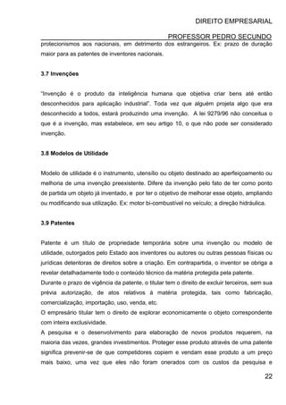 DIREITO EMPRESARIAL
PROFESSOR PEDRO SECUNDO
22
protecionismos aos nacionais, em detrimento dos estrangeiros. Ex: prazo de duração
maior para as patentes de inventores nacionais.
3.7 Invenções
“Invenção é o produto da inteligência humana que objetiva criar bens até então
desconhecidos para aplicação industrial”. Toda vez que alguém projeta algo que era
desconhecido a todos, estará produzindo uma invenção. A lei 9279/96 não conceitua o
que é a invenção, mas estabelece, em seu artigo 10, o que não pode ser considerado
invenção.
3.8 Modelos de Utilidade
Modelo de utilidade é o instrumento, utensílio ou objeto destinado ao aperfeiçoamento ou
melhoria de uma invenção preexistente. Difere da invenção pelo fato de ter como ponto
de partida um objeto já inventado, e por ter o objetivo de melhorar esse objeto, ampliando
ou modificando sua utilização. Ex: motor bi-combustível no veículo; a direção hidráulica.
3.9 Patentes
Patente é um título de propriedade temporária sobre uma invenção ou modelo de
utilidade, outorgados pelo Estado aos inventores ou autores ou outras pessoas físicas ou
jurídicas detentoras de direitos sobre a criação. Em contrapartida, o inventor se obriga a
revelar detalhadamente todo o conteúdo técnico da matéria protegida pela patente.
Durante o prazo de vigência da patente, o titular tem o direito de excluir terceiros, sem sua
prévia autorização, de atos relativos à matéria protegida, tais como fabricação,
comercialização, importação, uso, venda, etc.
O empresário titular tem o direito de explorar economicamente o objeto correspondente
com inteira exclusividade.
A pesquisa e o desenvolvimento para elaboração de novos produtos requerem, na
maioria das vezes, grandes investimentos. Proteger esse produto através de uma patente
significa prevenir-se de que competidores copiem e vendam esse produto a um preço
mais baixo, uma vez que eles não foram onerados com os custos da pesquisa e
 