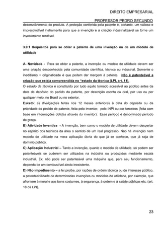 DIREITO EMPRESARIAL
PROFESSOR PEDRO SECUNDO
23
desenvolvimento do produto. A proteção conferida pela patente é, portanto, um valioso e
imprescindível instrumento para que a invenção e a criação industrializável se torne um
investimento rentável.
3.9.1 Requisitos para se obter a patente de uma invenção ou de um modelo de
utilidade
A- Novidade - Para se obter a patente, a invenção ou modelo de utilidade devem ser
uma criação desconhecida pela comunidade científica, técnica ou industrial. Somente o
ineditismo + originalidade é que podem dar margem à patente. Não é patenteável a
criação que esteja compreendida no “estado da técnica (LPI, art. 11).
O estado da técnica é constituído por tudo aquilo tornado acessível ao público antes da
data de depósito do pedido da patente, por descrição escrita ou oral, por uso ou por
qualquer meio, no Brasil ou no exterior.
Exceto: as divulgações feitas nos 12 meses anteriores à data do depósito ou da
prioridade do pedido de patente, feita pelo inventor, pelo INPI ou por terceiros (feita com
base em informações obtidas através do inventor). Esse período é denominado período
de graça.
B) Atividade Inventiva - A invenção, bem como o modelo de utilidade devem despertar
no espírito dos técnicos da área o sentido de um real progresso. Não há invenção nem
modelo de utilidade na mera aplicação óbvia do que já se conhece, que já seja de
domínio público.
C) Aplicação Industrial – Tanto a invenção, quanto o modelo de utilidade, só podem ser
patenteáveis se puderem ser utilizados na indústria ou produzidos mediante escala
industrial. Ex: não pode ser patenteável uma máquina que, para seu funcionamento,
dependa de um combustível ainda inexistente.
D) Não impedimento – a lei proíbe, por razões de ordem técnica ou de interesse público,
a patenteabilidade de determinadas invenções ou modelos de utilidade, por exemplo, que
afrontem à moral e aos bons costumes, à segurança, à ordem e à saúde públicas etc. (art.
18 da LPI).
 