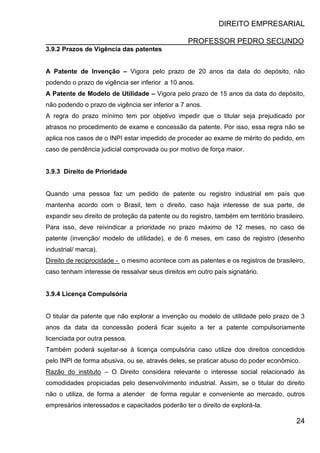 DIREITO EMPRESARIAL
PROFESSOR PEDRO SECUNDO
24
3.9.2 Prazos de Vigência das patentes
A Patente de Invenção – Vigora pelo prazo de 20 anos da data do depósito, não
podendo o prazo de vigência ser inferior a 10 anos.
A Patente de Modelo de Utilidade – Vigora pelo prazo de 15 anos da data do depósito,
não podendo o prazo de vigência ser inferior a 7 anos.
A regra do prazo mínimo tem por objetivo impedir que o titular seja prejudicado por
atrasos no procedimento de exame e concessão da patente. Por isso, essa regra não se
aplica nos casos de o INPI estar impedido de proceder ao exame de mérito do pedido, em
caso de pendência judicial comprovada ou por motivo de força maior.
3.9.3 Direito de Prioridade
Quando uma pessoa faz um pedido de patente ou registro industrial em país que
mantenha acordo com o Brasil, tem o direito, caso haja interesse de sua parte, de
expandir seu direito de proteção da patente ou do registro, também em território brasileiro.
Para isso, deve reivindicar a prioridade no prazo máximo de 12 meses, no caso de
patente (invenção/ modelo de utilidade), e de 6 meses, em caso de registro (desenho
industrial/ marca).
Direito de reciprocidade - o mesmo acontece com as patentes e os registros de brasileiro,
caso tenham interesse de ressalvar seus direitos em outro país signatário.
3.9.4 Licença Compulsória
O titular da patente que não explorar a invenção ou modelo de utilidade pelo prazo de 3
anos da data da concessão poderá ficar sujeito a ter a patente compulsoriamente
licenciada por outra pessoa.
Também poderá sujeitar-se à licença compulsória caso utilize dos direitos concedidos
pelo INPI de forma abusiva, ou se, através deles, se praticar abuso do poder econômico.
Razão do instituto – O Direito considera relevante o interesse social relacionado às
comodidades propiciadas pelo desenvolvimento industrial. Assim, se o titular do direito
não o utiliza, de forma a atender de forma regular e conveniente ao mercado, outros
empresários interessados e capacitados poderão ter o direito de explorá-la.
 