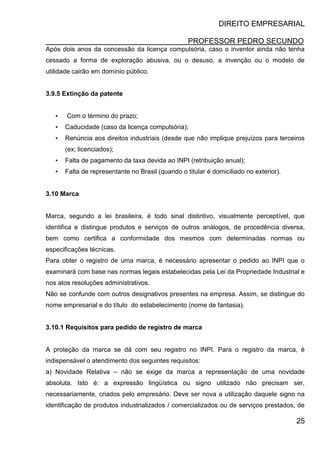 DIREITO EMPRESARIAL
PROFESSOR PEDRO SECUNDO
25
Após dois anos da concessão da licença compulsória, caso o inventor ainda não tenha
cessado a forma de exploração abusiva, ou o desuso, a invenção ou o modelo de
utilidade cairão em domínio público.
3.9.5 Extinção da patente
• Com o término do prazo;
• Caducidade (caso da licença compulsória);
• Renúncia aos direitos industriais (desde que não implique prejuízos para terceiros
(ex; licenciados);
• Falta de pagamento da taxa devida ao INPI (retribuição anual);
• Falta de representante no Brasil (quando o titular é domiciliado no exterior).
3.10 Marca
Marca, segundo a lei brasileira, é todo sinal distintivo, visualmente perceptível, que
identifica e distingue produtos e serviços de outros análogos, de procedência diversa,
bem como certifica a conformidade dos mesmos com determinadas normas ou
especificações técnicas.
Para obter o registro de uma marca, é necessário apresentar o pedido ao INPI que o
examinará com base nas normas legais estabelecidas pela Lei da Propriedade Industrial e
nos atos resoluções administrativos.
Não se confunde com outros designativos presentes na empresa. Assim, se distingue do
nome empresarial e do título do estabelecimento (nome de fantasia).
3.10.1 Requisitos para pedido de registro de marca
A proteção da marca se dá com seu registro no INPI. Para o registro da marca, é
indispensável o atendimento dos seguintes requisitos:
a) Novidade Relativa – não se exige da marca a representação de uma novidade
absoluta. Isto é: a expressão lingüística ou signo utilizado não precisam ser,
necessariamente, criados pelo empresário. Deve ser nova a utilização daquele signo na
identificação de produtos industrializados / comercializados ou de serviços prestados, de
 