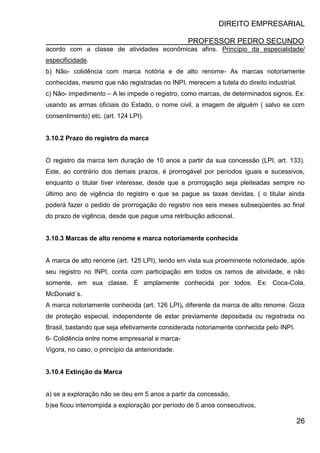 DIREITO EMPRESARIAL
PROFESSOR PEDRO SECUNDO
26
acordo com a classe de atividades econômicas afins. Princípio da especialidade/
especificidade.
b) Não- colidência com marca notória e de alto renome- As marcas notoriamente
conhecidas, mesmo que não registradas no INPI, merecem a tutela do direito industrial.
c) Não- impedimento – A lei impede o registro, como marcas, de determinados signos. Ex:
usando as armas oficiais do Estado, o nome civil, a imagem de alguém ( salvo se com
consentimento) etc. (art. 124 LPI).
3.10.2 Prazo do registro da marca
O registro da marca tem duração de 10 anos a partir da sua concessão (LPI, art. 133).
Este, ao contrário dos demais prazos, é prorrogável por períodos iguais e sucessivos,
enquanto o titular tiver interesse, desde que a prorrogação seja pleiteadas sempre no
último ano de vigência do registro e que se pague as taxas devidas. ( o titular ainda
poderá fazer o pedido de prorrogação do registro nos seis meses subseqüentes ao final
do prazo de vigência, desde que pague uma retribuição adicional.
3.10.3 Marcas de alto renome e marca notoriamente conhecida
A marca de alto renome (art. 125 LPI), tendo em vista sua proeminente notoriedade, após
seu registro no INPI, conta com participação em todos os ramos de atividade, e não
somente, em sua classe. É amplamente conhecida por todos. Ex: Coca-Cola,
McDonald´s.
A marca notoriamente conhecida (art. 126 LPI), diferente da marca de alto renome. Goza
de proteção especial, independente de estar previamente depositada ou registrada no
Brasil, bastando que seja efetivamente considerada notoriamente conhecida pelo INPI.
6- Colidência entre nome empresarial e marca-
Vigora, no caso, o princípio da anterioridade.
3.10.4 Extinção da Marca
a) se a exploração não se deu em 5 anos a partir da concessão,
b)se ficou interrompida a exploração por período de 5 anos consecutivos,
 