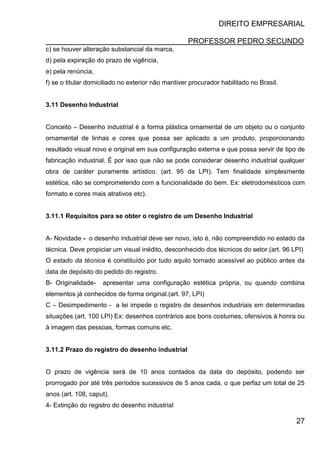 DIREITO EMPRESARIAL
PROFESSOR PEDRO SECUNDO
27
c) se houver alteração substancial da marca,
d) pela expiração do prazo de vigência,
e) pela renúncia,
f) se o titular domiciliado no exterior não mantiver procurador habilitado no Brasil.
3.11 Desenho Industrial
Conceito – Desenho industrial é a forma plástica ornamental de um objeto ou o conjunto
ornamental de linhas e cores que possa ser aplicado a um produto, proporcionando
resultado visual novo e original em sua configuração externa e que possa servir de tipo de
fabricação industrial. É por isso que não se pode considerar desenho industrial qualquer
obra de caráter puramente artístico. (art. 95 da LPI). Tem finalidade simplesmente
estética, não se comprometendo com a funcionalidade do bem. Ex: eletrodomésticos com
formato e cores mais atrativos etc).
3.11.1 Requisitos para se obter o registro de um Desenho Industrial
A- Novidade - o desenho industrial deve ser novo, isto é, não compreendido no estado da
técnica. Deve propiciar um visual inédito, desconhecido dos técnicos do setor.(art. 96 LPI)
O estado da técnica é constituído por tudo aquilo tornado acessível ao público antes da
data de depósito do pedido do registro.
B- Originalidade- apresentar uma configuração estética própria, ou quando combina
elementos já conhecidos de forma original.(art. 97, LPI)
C – Desimpedimento - a lei impede o registro de desenhos industriais em determinadas
situações (art. 100 LPI) Ex: desenhos contrários aos bons costumes, ofensivos à honra ou
à imagem das pessoas, formas comuns etc.
3.11.2 Prazo do registro do desenho industrial
O prazo de vigência será de 10 anos contados da data do depósito, podendo ser
prorrogado por até três períodos sucessivos de 5 anos cada, o que perfaz um total de 25
anos (art. 108, caput).
4- Extinção do registro do desenho industrial
 