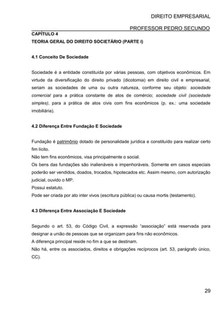 DIREITO EMPRESARIAL
PROFESSOR PEDRO SECUNDO
29
CAPÍTULO 4
TEORIA GERAL DO DIREITO SOCIETÁRIO (PARTE I)
4.1 Conceito De Sociedade
Sociedade é a entidade constituída por várias pessoas, com objetivos econômicos. Em
virtude da diversificação do direito privado (dicotomia) em direito civil e empresarial,
seriam as sociedades de uma ou outra natureza, conforme seu objeto: sociedade
comercial para a prática constante de atos de comércio; sociedade civil (sociedade
simples), para a prática de atos civis com fins econômicos (p. ex.: uma sociedade
imobiliária).
4.2 Diferença Entre Fundação E Sociedade
Fundação é patrimônio dotado de personalidade jurídica e constituído para realizar certo
fim lícito.
Não tem fins econômicos, visa principalmente o social.
Os bens das fundações são inalienáveis e impenhoráveis. Somente em casos especiais
poderão ser vendidos, doados, trocados, hipotecados etc. Assim mesmo, com autorização
judicial, ouvido o MP.
Possui estatuto.
Pode ser criada por ato inter vivos (escritura pública) ou causa mortis (testamento).
4.3 Diferença Entre Associação E Sociedade
Segundo o art. 53, do Código Civil, a expressão “associação” está reservada para
designar a união de pessoas que se organizam para fins não econômicos.
A diferença principal reside no fim a que se destinam.
Não há, entre os associados, direitos e obrigações recíprocos (art. 53, parágrafo único,
CC).
 