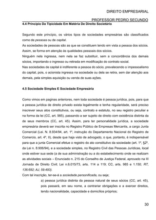 DIREITO EMPRESARIAL
PROFESSOR PEDRO SECUNDO
30
4.4 Princípio Da Tipicidade Em Matéria De Direito Societário
Segundo este princípio, os vários tipos de sociedades empresárias são classificados
como de pessoas ou de capital.
As sociedades de pessoas são as que se constituem tendo em vista a pessoa dos sócios.
Assim, se forma em atenção às qualidades pessoais dos sócios.
Ninguém nela ingressa, nem nela se faz substituir, sem a concordância dos demais
sócios, importando o ingresso ou retirada em modificação do contrato social.
Nas sociedades de capital é indiferente a pessoa do sócio, prevalecendo o impessoalismo
do capital, pois, o acionista ingressa na sociedade ou dela se retira, sem dar atenção aos
demais, pela simples aquisição ou venda de suas ações.
4.5 Sociedade Simples E Sociedade Empresária
Como vimos em paginas anteriores, nem toda sociedade é pessoa jurídica, pois, para que
a pessoa jurídica de direito privado exista legalmente e tenha regularidade, será preciso
inscrever seus atos constitutivos, ou seja, contrato e estatuto, no seu registro peculiar e
na forma da lei (CC, art. 985), passando a ser sujeito de direito com existência distinta da
de seus membros (CC, art. 45). Assim, para ter personalidade jurídica, a sociedade
empresária deverá ser inscrita no Registro Público de Empresas Mercantis, a cargo Junta
Comercial (Lei. N. 8.934/94, art. 1º, instrução do Departamento Nacional do Registro de
Comercio, art. 4º, II), desde que haja visto de advogado, o que, portanto, é indispensável
para que a junta Comercial efetue o registro do ato constitutivo da sociedade (art. 1º, §2º,
da Lei n. 8.906/94), e a sociedade simples, no Registro Civil das Pessoas Jurídicas, local
onde estiver sua sede (a de sua administração ou a do estabelecimento onde se realizam
as atividades sociais – Enunciado n. 215 do Conselho de Justiça Federal, aprovado na III
Jornada de Direito Civil; Lei n.6.015/73, arts. 114 a 119; CC, arts. 985 e 1.150; RT,
136:692; AJ, 59:493).
Com tal inscrição, ter-se-á a sociedade personificada, ou seja;
a) pessoa jurídica distinta da pessoa natural de seus sócios (CC, art. 45),
pois passará, em seu nome, a contrariar obrigações e a exercer direitos,
tendo nacionalidade, capacidade e domicílios próprios;
 
