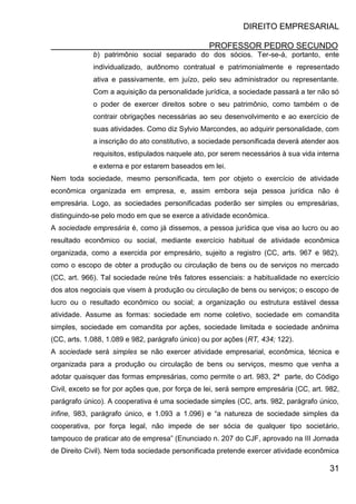 DIREITO EMPRESARIAL
PROFESSOR PEDRO SECUNDO
31
b) patrimônio social separado do dos sócios. Ter-se-á, portanto, ente
individualizado, autônomo contratual e patrimonialmente e representado
ativa e passivamente, em juízo, pelo seu administrador ou representante.
Com a aquisição da personalidade jurídica, a sociedade passará a ter não só
o poder de exercer direitos sobre o seu patrimônio, como também o de
contrair obrigações necessárias ao seu desenvolvimento e ao exercício de
suas atividades. Como diz Sylvio Marcondes, ao adquirir personalidade, com
a inscrição do ato constitutivo, a sociedade personificada deverá atender aos
requisitos, estipulados naquele ato, por serem necessários à sua vida interna
e externa e por estarem baseados em lei.
Nem toda sociedade, mesmo personificada, tem por objeto o exercício de atividade
econômica organizada em empresa, e, assim embora seja pessoa jurídica não é
empresária. Logo, as sociedades personificadas poderão ser simples ou empresárias,
distinguindo-se pelo modo em que se exerce a atividade econômica.
A sociedade empresária é, como já dissemos, a pessoa jurídica que visa ao lucro ou ao
resultado econômico ou social, mediante exercício habitual de atividade econômica
organizada, como a exercida por empresário, sujeito a registro (CC, arts. 967 e 982),
como o escopo de obter a produção ou circulação de bens ou de serviços no mercado
(CC, art. 966). Tal sociedade reúne três fatores essenciais: a habitualidade no exercício
dos atos negociais que visem à produção ou circulação de bens ou serviços; o escopo de
lucro ou o resultado econômico ou social; a organização ou estrutura estável dessa
atividade. Assume as formas: sociedade em nome coletivo, sociedade em comandita
simples, sociedade em comandita por ações, sociedade limitada e sociedade anônima
(CC, arts. 1.088, 1.089 e 982, parágrafo único) ou por ações (RT, 434; 122).
A sociedade será simples se não exercer atividade empresarial, econômica, técnica e
organizada para a produção ou circulação de bens ou serviços, mesmo que venha a
adotar quaisquer das formas empresárias, como permite o art. 983, 2ª parte, do Código
Civil, exceto se for por ações que, por força de lei, será sempre empresária (CC, art. 982,
parágrafo único). A cooperativa é uma sociedade simples (CC, arts. 982, parágrafo único,
infine, 983, parágrafo único, e 1.093 a 1.096) e “a natureza de sociedade simples da
cooperativa, por força legal, não impede de ser sócia de qualquer tipo societário,
tampouco de praticar ato de empresa” (Enunciado n. 207 do CJF, aprovado na III Jornada
de Direito Civil). Nem toda sociedade personificada pretende exercer atividade econômica
 