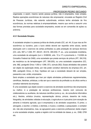 DIREITO EMPRESARIAL
PROFESSOR PEDRO SECUNDO
32
organizada, e assim, mesmo sendo pessoa jurídica, não é empresária, mais simples.
Realiza operações econômicas de natureza não empresarial, vinculada ao Registro Civil
de Pessoas Jurídicas, não estando subordinada, embora tenha atividade de fins
econômicos, às normas relativas à empresarialidade, mesmo que venha a assumir uma
das formas previstas para sociedade empresária, exceto se em comandita de ações ou
anônima.
4.5.1 Sociedade Simples
A sociedade simples é a pessoa jurídica de direito privado (CC, art. 44, II) que visa ao fim
econômico ou lucrativo, pois o lucro obtido deverá ser repartido entre sócios, sendo
alcançado com o exercício de certas profissões ou pela prestação de serviços técnicos
(CC, arts. 997 a 1.038; RT, 462;81, 39:216, 395:205). P. ex., uma sociedade imobiliária,
uma sociedade de advogado (Lei n. 8.906/94, arts. 15 a 17 e provimento n. 112/206 do
Conselho Federal da OAB); uma sociedade que presta serviços de pintura (RT, 39I;216),
de mecânica ou de terraplanagem (RT, 395:205), ou uma sociedade cooperativa (CC,
arts. 982, parágrafo Único 1.093 a 1.096; STJ, súmula 262). Essas atividades não poderá
ser objeto de exploração direta, por não poder constituir elemento da empresa (CC, art.
966, parágrafo Único, in fine), hipótese em que a sociedade deixará de ser simples,
passando a ser, então, empresária.
Será simples a sociedade que tiver por objeto atividades profissionais regulamentadas,
cientificas, literárias, artísticas, a não ser que o exercício da profissão ou do oficio venha a
constituir elemento da empresa.
É uma sociedade cujo objeto social é o exercício de atividade econômica não empresarial,
ou melhor, é a prestação de serviços profissionais, mesmo com concurso de
colaboradores ou auxiliares, de natureza cientifica (como p. ex., de consultoria informática
etc.), literária, artística (musica, representação cênica, pintura, desenho de moda,
fotografia), de atividades voltadas á educação, à agricultura e á pecuária (com exceção da
atinente á indústria agrícola, que é empresária) e de atividade cooperativa. O pintor, o
advogado, o escritor, o médico, o dentista, o musico, o estilista, o pesquisador, o contador
etc. não são empresários, mas, se agruparem para o exercício profissional, darão origem
a uma sociedade simples, sujeita a registro civil na entidade de classe, p. ex., OAB, CFM
etc.
 