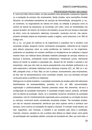 DIREITO EMPRESARIAL
PROFESSOR PEDRO SECUNDO
33
É, como diz Fábio Ulhoa Coelho, um tipo societário mais apropriado a pequenos negócios
ou a prestação de serviços não empresariais. Serão simples, como exemplifica Arnaldo
Rizzardo, as sociedades prestadoras de serviços de intermediação, abrangendo, p. ex.,
os corretores, os negociadores de valores em bolsa; as voltadas á pesquisa como os
centros de estudo de assessoria; as envolvidas com artes, como as manifestadas nos
grupos de teatro, de cinema, de musica e de artesãos; as que tem por escopo a execução
de oficio, como de marceneiro, eletricista, encanador, construtor civil etc. não exerce,
portanto atividade própria de empresário sujeito a registro, como prescreve o art. 982 do
Código civil.
Se, p. ex., um grupo de médicos ou de engenheiros e arquitetos vier a constituir uma
sociedade simples, alugando imóvel, contratando empregados, utilizando-se de insígnia
para efetuar pesquisas sobre as varias tendências da medicina ou da engenharia,
publicando os resultados em revistas cientificas ou divulgando-se em palestras e depois
resolver fazer uso habitual dessa atividade mediante prestação de serviços médicos ou
técnicos a terceiros, contratando outros profissionais, ministrando cursos, oferecendo
planos de saúde ou projetos á população etc., deixará de ser simples e passará a ser
empresária, visto que não mais se exerce pessoalmente uma atividade profissional a se
está explorando a atividade intelectual como elemento empresa (CC, art. 982 c/c o art.
966, parágrafo único, in fine). Mas, se vier a praticar, eventualmente, atos empresariais,
tal fato não irá descaracterizá-la como sociedade simples, pois sua atividade principal
continuará sendo a cientifica ou intelectual.
Distingue-se no direito brasileiro, a sociedade empresária da simples pelos três elementos
identificadores da empresarialidade, previstos no CC, art. 966: economicidade,
organização e profissionalidade. Estando presentes esses três elementos, ter-se-á a
configuração da sociedade empresária. A sociedade simples exerce, portanto, atividade
sem os fatores de produção. Assim, se a sociedade conservar caracteres da sociedade
empresária, mas for insuficientemente organizada para a produção ou circulação de bens
ou serviços, continuará sendo considerada sociedade simples. “Na sociedade simples,
por não ter natureza empresarial, admite-se que sócio apenas venha a contribuir com
serviços, como ocorria na sociedade de capital e industria. O contrato social deverá, por
isso, especificar, com minúcias, o trabalho a ser prestado pelo sócio à sociedade,
impondo, inclusive, sanções se vier a praticar atos alheios ao objeto social, como perda
da participação dos resultados obtidos, exclusão da sociedade etc. Mas, por outro lado, é
 