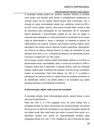 DIREITO EMPRESARIAL
PROFESSOR PEDRO SECUNDO
35
A sociedade simples poderá ter, portanto, pessoas naturais ou jurídicas
como sócias, que deverão estar devida e completamente qualificadas no
contrato social. Se for pessoa natural deverá estar individuada, com a
menção do nome, nacionalidade, estado civil, residência, número do RG e
do CPF. Se for solteira, deverá, como ensina Arnoldo Wald, constar a data
de nascimento para averiguação de sua capacidade. Se for estrangeira
deverá apresentar a documentação exigida do seu país de origem, a
requerida para estrangeiro e o visto permanente ou temporário se for ocupar
cargo de administrador e, ainda, a indicação, se residente no exterior, de
representante com poderes, inclusive, para receber eventual citação. Sócio
estrangeiro não poderá exercer algumas funções especificas, dependendo,
diz Adrianna de Alencar Setubal Santos, do objeto da sociedade da qual
participe como sócio, p. ex., a empresa jornalística e de radiodifusão sonora
e de sons e imagens (CF, art. 222, caput).
Se for pessoa jurídica, deverá prestar informações relativas a sua firma ou
denominação social, nacionalidade, sede, o número de inscrição no CNPJ e
á pessoa natural que a representa. A pessoa jurídica, sócia de sociedade
simples, poderá estar constituída sob qualquer uma das formas societárias,
mesmo se empresárias. Pela Carta Magna, art. 222, § 1º, é proibida a
participação de pessoa jurídica no capital social de empresa jornalística ou
de radiodifusão, exceto a de partido político e de sociedade cujo capital
pertença exclusiva e nominalmente a brasileiros.
b) Denominação, objeto, sede e prazo da sociedade.
A sociedade simples, tendo individualidade própria, deverá indicar o nome
pelo qual irá identificar-se.
Pelos arts. 997, II, e 1.155, parágrafo único, do novel Código Civil, a
sociedade simples, em regra, deverá fazer uso da denominação, que poderá
formar-se por um elemento de fantasia ou por alguma expressão retirada de
seu objeto social. Mas nada obsta que venha a possuir firma social, se a
sociedade simples tiver sócios de responsabilidade ilimitada pelas
obrigações sociais (CC, arts. 1.157). Hipótese em que a firma terá por base
 