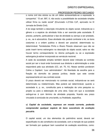 DIREITO EMPRESARIAL
PROFESSOR PEDRO SECUNDO
36
o nome civil dos sócios ou de um deles acrescentado-se a expressão ‘e
companhia”. “O art. 997, II, não exclui a possibilidade de sociedade simples
utilizar firma ou razão social” (Enunciado n.213do CJF, aprovado na III
Jornada de Direito Civil).
A lei exige também a descrição minudente do objeto social, indicando-se o
gênero e a espécie da atividade lícita a ser exercida pela sociedade. É
preciso, portanto, particularizar o tipo de atividade ou serviço a ser prestado,
p. ex., se é advocatício. Essa atividade não poderá contrariar a lei, os bons
costumes e a ordem publica e deverá ser possível, determinada ou
determinável. Teméstocles Pinho e Álvaro Peixoto observam que não se
pode inserir termo estrangeiro na descrição do objeto social, salvo se não
houver termo correspondente no idioma português ou se a expressão
estrangeira já estiver incorporado ao vernáculo nacional.
A sede da sociedade simples também deverá estar indicada ao contrato
social por ser o local onde funcionará sua diretoria e administração e onde
responderá pela sua atividade (CC, art. 75, IV). Nesse sentido ponderam
Coline e Capitant: ‘Leur administration”. Há liberdade de escolha para a
fixação do domicilio da pessoa jurídica, desde que este conste
expressamente em seu contrato social.
O prazo deverá ser mencionado no contrato social, indicando-se se será
determinado ou indeterminado. Mas poderá ser determinável, quando a
sociedade é, p. ex., constituída para a realização de uma pesquisa ou
projeto ou para a elaboração de uma obra. Caso em que a sociedade
extinguir-se á com término da atividade proposta, ficando seu prazo
vinculado à conclusão de uma tarefa, ou finalidade, especifica.
c) Capital da sociedade, expresso em moeda corrente, podendo
compreender qualquer espécie de bens suscetíveis de avaliação
pecuária.
O capital social, um dos elementos do patrimônio social, deverá ser
especificado no ato constitutivo da sociedade, com a menção de que poderá
ser formado por qualquer bem suscetível de avaliação econômica, como:
 