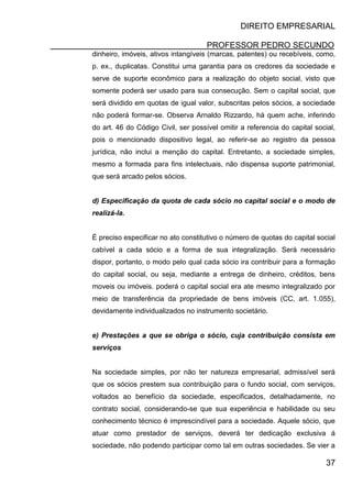DIREITO EMPRESARIAL
PROFESSOR PEDRO SECUNDO
37
dinheiro, imóveis, ativos intangíveis (marcas, patentes) ou recebíveis, como,
p. ex., duplicatas. Constitui uma garantia para os credores da sociedade e
serve de suporte econômico para a realização do objeto social, visto que
somente poderá ser usado para sua consecução. Sem o capital social, que
será dividido em quotas de igual valor, subscritas pelos sócios, a sociedade
não poderá formar-se. Observa Arnaldo Rizzardo, há quem ache, inferindo
do art. 46 do Código Civil, ser possível omitir a referencia do capital social,
pois o mencionado dispositivo legal, ao referir-se ao registro da pessoa
jurídica, não inclui a menção do capital. Entretanto, a sociedade simples,
mesmo a formada para fins intelectuais, não dispensa suporte patrimonial,
que será arcado pelos sócios.
d) Especificação da quota de cada sócio no capital social e o modo de
realizá-la.
É preciso especificar no ato constitutivo o número de quotas do capital social
cabível a cada sócio e a forma de sua integralização. Será necessário
dispor, portanto, o modo pelo qual cada sócio ira contribuir para a formação
do capital social, ou seja, mediante a entrega de dinheiro, créditos, bens
moveis ou imóveis. poderá o capital social era ate mesmo integralizado por
meio de transferência da propriedade de bens imóveis (CC, art. 1.055),
devidamente individualizados no instrumento societário.
e) Prestações a que se obriga o sócio, cuja contribuição consista em
serviços
Na sociedade simples, por não ter natureza empresarial, admissível será
que os sócios prestem sua contribuição para o fundo social, com serviços,
voltados ao benefício da sociedade, especificados, detalhadamente, no
contrato social, considerando-se que sua experiência e habilidade ou seu
conhecimento técnico é imprescindível para a sociedade. Aquele sócio, que
atuar como prestador de serviços, deverá ter dedicação exclusiva á
sociedade, não podendo participar como tal em outras sociedades. Se vier a
 