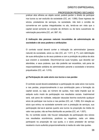 DIREITO EMPRESARIAL
PROFESSOR PEDRO SECUNDO
38
praticar atos alheios ao objeto social, poderá perder o direito de participar
nos lucros ou ser excluído da sociedade (CC, art. 1.006). Esse ingresso de
sócios, prestadores de serviços, na sociedade, não terá o condão de
converter-se em quotas integralizadas no ato, tendo-se em vista que o
capital social somente se compõe de dinheiro ou de bens suscetíveis de
valorização pecuniária (CC, art. 997. III).
f) Indicação das pessoas naturais incumbidas da administração da
sociedade e de seus poderes e atribuições
O contrato social deverá conter a indicação do administrador (pessoa
natural) da sociedade, sócio ou não (CC, art. 1.011, § 1º), com delimitação
de suas atribuições ou de seus poderes e com a proibição da prática de atos
que onerem a sociedade. Discriminam-se suas funções, que deverão ser
atendidas, e seus poderes, que não poderão ser excedidos, sob pena de
responsabilidade solidária do administrador perante a sociedade e terceiros
prejudicados (CC, art. 1.016).
g) Participação de cada sócio nos lucros e nas perdas
O contrato social deverá estabelecer a participação de cada sócio nos lucros
e nas perdas, proporcionalmente à sua contribuição para a formação do
capital social, ou seja, ao número de quotas, mas nada impede que se
estipule outro modo de participação nos resultados sociais. Inadmissível
será, sob pena de nulidade, estipular clausulas leonina excluindo qualquer
sócio de participar nos lucros e nas perdas (CC, art. 1.008). Em relação ao
sócio que entrou na sociedade somente com a prestação de serviços, sua
participação dar-se-á apenas quanto aos lucros na proporção da média do
valor nas quotas, não se lhes distribuirão as perdas (CC, art. 1.007).
Se, no contrato social, não houver estipulação da participação dos sócios
nos resultados econômicos, positivos ou negativos, cada um deles
participará na proporção de sua quota, e o sócio prestador de serviço
receberá o lucro auferido proporcionalmente á media do valor das quotas.
 