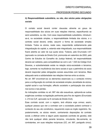 DIREITO EMPRESARIAL
PROFESSOR PEDRO SECUNDO
39
h) Responsabilidade subsidiária, ou não, dos sócios pelas obrigações
sociais
O contato social deverá conter clausulas atinente ao graus de
responsabilidade dos sócios em suas relações internas, especificando se
será subsidiária, ou não. Com essa responsabilidade subsidiária, introduzir-
se-á, na sociedade simples, a responsabilidade limitada dos sócios, e o
contrato social deverá, então, assumir a forma de sociedade simples
limitada. Todos os sócios, neste caso, responderão solidariamente pela
integralização do capital, e, estando este integralizado, sua responsabilidade
ficará adstrita ao valor de sua quota sócia. Todavia, pelo Enunciado n.61
(aprovado na Jornada de Direito Civil, promovida em setembro de 2002, pelo
Centro de Estudos do Conselho da Justiça federal), tal responsabilidade
deveria ser solidaria, para compatibilizar-se com o art. 1.023 do Código Civil.
Deveras, a subsidiariedade existe na relação sócio-sociedade e terceiros;
logo, somente na insuficiência dos bens sociais é que o patrimônio do socio
deverá responder pelas obrigações sociais assumidas com terceiros. Mais
adequado seria a solidariedade nas relações internas entre os sócios.
No art. 997 encontram-se os elementos essenciais ou o conteúdo mínimo
para a configuração do contrato de sociedade simples: pluralidade de sócios;
capital social e sua formação; affectio societatis e participação dos sócios
nos lucros e nas perdas.
As indicações contidas no art. 997 não são exaustivas, aplicando-se outras
exigências contidas na legislação pertinente para fins de registro (Enunciado
n. 214 do CJF, aprovado na III Jornada de Direito Civil).
Esse contrato social, com o registro, terá eficácia erga omnes; assim,
qualquer pessoa que vier a contratar com a sociedade poderá conhecer o
conteúdo do seu ato constitutivo, requerendo copia ao órgão registrário. Se,
posteriormente, os sócios vierem, contrariando disposições do contrato
social, a efetivar entre si algum pacto separado (contrato de gaveta), este
não terá qualquer efeito perante terceiros, vinculando, tão-somente, os
contratantes, em suas relações recíprocas (CC, art. 997, parágrafo único).
 