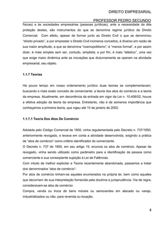 DIREITO EMPRESARIAL
PROFESSOR PEDRO SECUNDO
4
físicas) e às sociedades empresárias (pessoas jurídicas), ante a necessidade da dita
proteção destes, são instrumentos do que se denomina regime jurídico de Direito
Comercial. Com efeito, apesar de formar junto ao Direito Civil o que se denominou
“direito privado”, e por emprestar o Direito Civil inúmeros conceitos, é diverso em razão de
sua maior amplitude, a que se denomina “cosmopolitismo”; é “menos formal”, e por assim
dizer, é mais simples sem ser, contudo, simplista; e por fim, é mais “elástico”, uma vez
que exige maior dinâmica ante as inovações que diuturnamente se operam na atividade
empresarial, seu objeto.
1.1.7 Teorias
Há pouco tempo em nosso ordenamento jurídico duas teorias se complementavam,
buscando o mais exato conceito de comerciante: a teoria dos atos do comércio e a teoria
da empresa. Atualmente, em decorrência da entrada em vigor da Lei n. 10.406/02, houve
a efetiva adoção da teoria da empresa. Entretanto, não é de somenos importância que
conheçamos a primeira teoria, que vigeu até 10 de janeiro de 2002:
1.1.7.1 Teoria Dos Atos De Comércio
Adotada pelo Código Comercial de 1850, vinha regulamentada pelo Decreto n. 737/1850,
anteriormente revogado, e levava em conta a atividade desenvolvida, exigindo a prática
de “atos de comércio” como critério identificador do comerciante.
O Decreto n. 737 de 1850, em seu artigo 19, enuncia os atos de comércio. Apesar de
revogado, vinha sendo utilizado como parâmetro para a identificação da pessoa como
comerciante e sua conseqüente sujeição à Lei de Falências.
Com intuito de melhor explicitar a Teoria recentemente abandonada, passamos a tratar
dos denominados “atos de comércio”:
Por atos de comércio tinham-se aqueles enumerados na própria lei, bem como aqueles
que decorriam de sua interpretação fornecida pela doutrina e jurisprudência. Via de regra,
consideravam-se atos de comércio:
Compra, venda ou troca de bens móveis ou semoventes em atacado ou varejo,
industrializados ou não, para revenda ou locação.
 