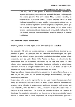 DIREITO EMPRESARIAL
PROFESSOR PEDRO SECUNDO
40
Com isso, a lei dá uma garantia a terceiros contratantes, vinculando-se
somente ao disposto no contrato social registrado, tornando ineficaz perante
eles acordo posterior feito entre sócios. Mas, é preciso ressaltar, as
disposições do “contrato de gaveta”, ou pacto separado de sócios, terão
eficácia entre os sócios, em suas relações internas, que o subscreveram; se
assim é, os sócios signatários poderão exigir seu cumprimento, desde que
não contrarie dispositivo legal. Para que possa produzir efeito contra
terceiro, o pacto separado de sócios deverá ser averbado no Registro Civil
das Pessoas Juridicas, como se fosse uma alteração contratual ou contrato
modificativo.
4.5.2 Sociedade Simples (Cooperativa)
Natureza jurídica, conceito, objeto social, tipos e disciplina normativa
Na cooperativa há união de pessoas naturais e, excepcionalmente, jurídicas (p. ex.
empresa de pesca, de produção rural ou extrativista, telecomunicações etc.) para
obtenção de um objetivo comum, não-lucrativo, mediante solidariedade e ajuda mútua,
consistente, com diz João Batista Brito Pereira, na busca do atendimento das
necessidades reais dos cooperados, permeando por um ideal ético, tendo por base
valores como responsabilidade, democracia, igualdade, eqüidade e solidariedade,
procurando melhorar a situação socioeconômica de cada um deles. Daí ser intuitu
personae ante a preponderância da qualidade individual dos sócios.
Eis por que o fundo ético do cooperativismo, nas palavras de walmor franke, funda-se no
lema um por todos, todos por um, peculiar do principio da solidariedade, que rege a
atividade dos cooperados.
A cooperação entre os sócios e primordial, por isso urge, no contrato social, especificar
bem o ato cooperativo, uma vez que não se almeja o lucro, mediante operações com
terceiros, mas a utilização de serviços que a sociedade cooperativa pode prestar, aos
seus associados, como diz Walmor Franke, para melhorar seu status econômico, no
exercício de sua atividade-fim. Eis a razão da seguinte afirmação de Carvalho de
Mendonça: “As sociedades cooperativas não visam promover lucros para distribuí-los em
dinheiro de contado entre os sócios; propõem-se, sim, a adquirir mercadorias, produtos e
 