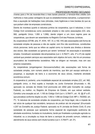 DIREITO EMPRESARIAL
PROFESSOR PEDRO SECUNDO
41
víveres para o fim de revender-lhes o mais barato possível, a fornecer-lhes crédito com
melhores e mais justas vantagens do que os estabelecimentos bancários, a proporcionar-
lhes a aquisição de habitações mais cômodas, mais higiênicas e mais baratas do que as
que podiam obter de empresas construtoras.
Diante da incerteza quanto à natureza jurídica da cooperativa, que é nebulosa, o novo
Código Civil considera-as como sociedade simples e não como associações (CC, arts.
982, parágrafo Único, 1.093 a 1.096), dando origem a um novo regime para as
cooperativas, que devem ser assentadas no Registro Civil das Pessoas Jurídicas.
As cooperativas (CF/88, arts. 5º, XVIII, 187, VI, e 192, VIII) são associações sob forma de
sociedade simples de pessoas e não de capital, com fins não econômicos, constituídas
intuitu personae, tanto que se refere ao capital como no tocante aos direitos e deveres
dos sócios. São sociedade sui generis por serem ‘simbiose” de associação e sociedade
simples. Constituem sociedade não-empresárias (Lei n. 5.764/71, arts. 3º e 4º) de capital
variável que prestam serviços aos associados sem objetivo de lucro; não há um processo
acumulativo de investimentos societários. Não se dirigem ao mercado, mas sim aos
próprios cooperados.
As cooperativas (eingetragenen Genossenschaften) são associações sob forma de
sociedade simples, com número aberto de membros, que têm por escopo estimular a
poupança, a aquisição de bens e a economia de seus sócios, mediante atividade
econômica comum.
A cooperativa é, portanto, uma modalidade especial de sociedade simples (CC, art. 982,
parágrafo único, in fine) sujeita a inscrição na Junta Comercial (Enunciado n. 69,
aprovado na Jornada de Direito Civil promovida em 2002 pelo Conselho de Justiça
Federal), ou melhor, no Registro de Empresa do Estado, em que estiver sediada.
Constitui uma exceção ao art. 1.150 do Código Civil (Lei n. 5.764/71, art. 18, §§ 6º a 8º,
que prevalece conforme dispõe os arts. 1.093 e 1.096 do Código Civil; MP n. 79/2002, art.
7º). “A natureza de sociedade simples da cooperativa, por força legal, não a impede de
ser sócia de qualquer tipo societário, tampouco de praticar ato de empresa” (Enunciado
n.207 do Conselho de Justiça Federal, aprovado na III Jornada de Direito Civil). É uma
sociedade de pessoas que apresenta forma especial de organização autônoma de
atividade econômica, fundada no mutualismo, tendo por finalidade a produção agrícola ou
industrial, ou a circulação ou troca de bens e serviços de proveito comum, voltada ao
atendimento de seus sócios sem intuito lucrativo (Lei n. 5.764/71, art. 3º).
 
