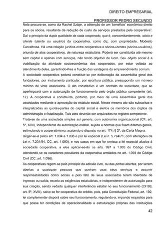 DIREITO EMPRESARIAL
PROFESSOR PEDRO SECUNDO
42
Nela procura-se, como diz Rachel Sztajn, a obtenção de um ‘beneficio’ econômico direito
para os sócios, resultante da redução de custo de serviços prestados pela cooperativa”.
Daí o principio da dupla qualidade de cada cooperado, que é, concomitantemente, sócio e
cliente (utente ou usuário) da cooperativa, como diz, com propriedade, Modesto
Carvalhosa. Há uma relação jurídica entre cooperativa e sócios-utentes (sócios-usuários),
oriunda de atos cooperativos, de natureza estatutária. Poderá ser constituída até mesmo
sem capital e apenas com serviços, não tendo objetivo de lucro. Seu objeto social é a
viabilização da atividade socioeconômica dos cooperados, por estar voltada ao
atendimento deles, garantindo-lhes a fruição das vantagens do empreendimento comum.
A sociedade cooperativa poderá constituir-se por deliberação da assembléia geral dos
fundadores, por instrumento particular, por escritura pública, pressupondo um número
mínimo de vinte associados. O ato constitutivo é um contrato de sociedade, que se
aperfeiçoará com a autorização de funcionamento pelo órgão público competente (art.
17). A cooperativa é constituída, portanto, por meio de uma assembléia geral dos
associados mediante a aprovação do estatuto social. Nesse mesmo ato são subscritas e
integralizadas as quotas-partes do capital social e eleitos os membros dos órgãos da
administração e fiscalização. Tais atos deverão ser arquivados no registro competente.
Trata-se de uma sociedade simples sui generis, com autonomia organizacional (CF, art.
5º, XVII), independente de autorização estatal, sujeita a normas que fixam ditames gerais,
estimulando o cooperativismo, acatando o disposto no art. 174, § 2º, da Carta Magna.
Reger-se-á pelos art. 1.094 a 1.096 e por lei especial (Lei n. 5.794/71, com alterações da
Lei n. 7.231/84, CC, art. 1.093). e nos casos em que for omissa a lei especial alusiva á
sociedade cooperativa, a eles aplicar-se-ão os arts. 997 a 1.083 do Código Civil,
atendendo-se os caracteres peculiares da cooperativa arrolados no art. 1.094 do Código
Civil (CC, art. 1.096).
As cooperativas regem-se pelo principio da adesão livre, ou das portas abertas, por serem
abertas a quaisquer pessoas que queiram usas seus serviços e assumir
responsabilidades como sócias e pelo fato de seus associados terem liberdade de
ingresso ou saída, exceto as exigências estatutárias, e independerem de autorização para
sua criação, sendo vedada qualquer interferência estatal no seu funcionamento (CF/88,
art. 5º, XVIII), salvo se for cooperativa de crédito, pois, pela Constituição Federal, art. 192,
lei complementar disporá sobre seu funcionamento, regulando-a, impondo requisitos para
que possa ter condições de operacionalidade e estruturação próprias das instituições
 