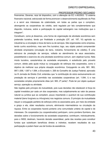 DIREITO EMPRESARIAL
PROFESSOR PEDRO SECUNDO
43
financeiras. Deveras, reza tal dispositivo, com a alteração da EC n.40/2003: “O sistema
financeiro nacional, estruturado de forma promover o desenvolvimento equilibrado do País
e a servir aos interesses da coletividade, em todas as partes que o compõem,
abrangendo as cooperativas de crédito, será regulado por leis complementares que
disporão, inclusive, sobre a participação do capital estrangeiro nas instituições que o
integram”.
Constituem, como já dissemos, uma forma de organização de atividade econômica sem
pretensão lucrativa, tendo por finalidade a produção (CF, art. 187, VI) agrícola ou
industrial ou a circulação e troca de bens ou de serviços. São organizadas como empresa,
tendo cunho econômico, mas sem fins lucrativo; logo, seu objeto poderá compreender
atividade empresária (circulação de bens, indústria, fornecimento de crédito). É uma
estrutura de prestação de serviços, voltada ao atendimento de seus associados,
possibilitando o exercício de uma atividade econômica comum, sem objetivar lucros. Nela
intuito lucrativo, característica de sociedade empresária, é substituído pelo proveito
comum, obtido pela ajuda mútua ou conjugação de esforços dos cooperados, como o
objetivo de melhorar sua própria situação econômica. Conjugando os arts. 981. 983,
997,1,006, 1.007 e 1.094, e Enunciado n. 206 do Conselho de Justiça Federal, aprovado
na III Jornada de Direito Civil, entendeu que “a contribuição do sócio exclusivamente em
prestação de serviços é permitida nas sociedades cooperativas (art. 1.094, I) e nas
sociedades simples propriamente ditas (art. 983, 2ª parte)”. Pode ter por objeto qualquer
serviço, operação ou atividade.
São regidas pelo principio da mutualidade, pois suas decisões não obedecem à força do
capital investidos por cada um dos cooperados, mas subjetivamente ao valor da pessoa
natural ou jurídica que as compõem, pouco importando o quantum de sua contribuição
material (bens fungíveis ou infungíveis) nos negócios comuns. O principio da mutualidade
requer a conjugação paritária de esforços entre os associados para, por meio da entidade
e graça a ela, obter resultados comuns, eliminando intermediários na circulação da
riqueza. Entre os cooperados haverá portanto uma comunidade unitária de capital e de
interesses. Os cooperados (ou cooperativados) participam, como pondera Quintans, das
decisões sobre o funcionamento da sociedade cooperativa; contribuem, individualmente,
para o INSS; destinam, havendo decisão assemblear, parte das receitas para constituir
fundos que substituam benefícios diretos e indiretos; recebem resultados de sua
participação e podem fazer uso de fundos de assistência.
 