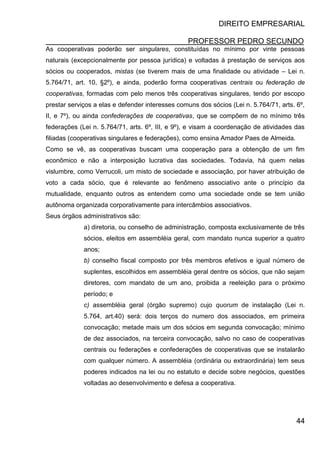 DIREITO EMPRESARIAL
PROFESSOR PEDRO SECUNDO
44
As cooperativas poderão ser singulares, constituídas no mínimo por vinte pessoas
naturais (excepcionalmente por pessoa jurídica) e voltadas à prestação de serviços aos
sócios ou cooperados, mistas (se tiverem mais de uma finalidade ou atividade – Lei n.
5.764/71, art. 10, §2º), e ainda, poderão forma cooperativas centrais ou federação de
cooperativas, formadas com pelo menos três cooperativas singulares, tendo por escopo
prestar serviços a elas e defender interesses comuns dos sócios (Lei n. 5.764/71, arts. 6º,
II, e 7º), ou ainda confederações de cooperativas, que se compõem de no mínimo três
federações (Lei n. 5.764/71, arts. 6º, III, e 9º), e visam a coordenação de atividades das
filiadas (cooperativas singulares e federações), como ensina Amador Paes de Almeida.
Como se vê, as cooperativas buscam uma cooperação para a obtenção de um fim
econômico e não a interposição lucrativa das sociedades. Todavia, há quem nelas
vislumbre, como Verrucoli, um misto de sociedade e associação, por haver atribuição de
voto a cada sócio, que é relevante ao fenômeno associativo ante o princípio da
mutualidade, enquanto outros as entendem como uma sociedade onde se tem união
autônoma organizada corporativamente para intercâmbios associativos.
Seus órgãos administrativos são:
a) diretoria, ou conselho de administração, composta exclusivamente de três
sócios, eleitos em assembléia geral, com mandato nunca superior a quatro
anos;
b) conselho fiscal composto por três membros efetivos e igual número de
suplentes, escolhidos em assembléia geral dentre os sócios, que não sejam
diretores, com mandato de um ano, proibida a reeleição para o próximo
período; e
c) assembléia geral (órgão supremo) cujo quorum de instalação (Lei n.
5.764, art.40) será: dois terços do numero dos associados, em primeira
convocação; metade mais um dos sócios em segunda convocação; mínimo
de dez associados, na terceira convocação, salvo no caso de cooperativas
centrais ou federações e confederações de cooperativas que se instalarão
com qualquer número. A assembléia (ordinária ou extraordinária) tem seus
poderes indicados na lei ou no estatuto e decide sobre negócios, questões
voltadas ao desenvolvimento e defesa a cooperativa.
 