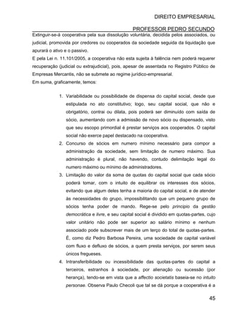 DIREITO EMPRESARIAL
PROFESSOR PEDRO SECUNDO
45
Extinguir-se-á cooperativa pela sua dissolução voluntária, decidida pelos associados, ou
judicial, promovida por credores ou cooperados da sociedade seguida da liquidação que
apurará o ativo e o passivo.
E pela Lei n. 11.101/2005, a cooperativa não esta sujeita à falência nem poderá requerer
recuperação (judicial ou extrajudicial), pois, apesar de assentada no Registro Público de
Empresas Mercantis, não se submete ao regime jurídico-empresarial.
Em suma, graficamente, temos:
1. Variabilidade ou possibilidade de dispensa do capital social, desde que
estipulada no ato constitutivo; logo, seu capital social, que não e
obrigatório, contrai ou dilata, pois poderá ser diminuído com saída de
sócio, aumentando com a admissão de novo sócio ou dispensado, visto
que seu escopo primordial é prestar serviços aos cooperados. O capital
social não exerce papel destacado na cooperativa.
2. Concurso de sócios em numero mínimo necessário para compor a
administração da sociedade, sem limitação de numero máximo. Sua
administração é plural, não havendo, contudo delimitação legal do
numero máximo ou mínimo de administradores.
3. Limitação do valor da soma de quotas do capital social que cada sócio
poderá tomar, com o intuito de equilibrar os interesses dos sócios,
evitando que algum deles tenha a maioria do capital social, e de atender
às necessidades do grupo, impossibilitando que um pequeno grupo de
sócios tenha poder de mando. Rege-se pelo principio da gestão
democrática e livre, e seu capital social é dividido em quotas-partes, cujo
valor unitário não pode ser superior ao salário mínimo e nenhum
associado pode subscrever mais de um terço do total de quotas-partes.
É, como diz Pedro Barbosa Pereira, uma sociedade de capital variável
com fluxo e defluxo de sócios, a quem presta serviços, por serem seus
únicos fregueses.
4. Intransferibilidade ou incessibilidade das quotas-partes do capital a
terceiros, estranhos à sociedade, por alienação ou sucessão (por
herança), tendo-se em vista que a affectio societatis baseia-se no intuito
personae. Observa Paulo Checoli que tal se dá porque a cooperativa é a
 
