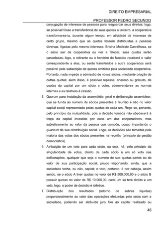 DIREITO EMPRESARIAL
PROFESSOR PEDRO SECUNDO
46
conjugação de interesse de pessoas para resguardar seus direitos; logo,
se possível fosse a transferência de suas quotas a terceiro, a cooperativa
transforma-se-ia, durante algum tempo, em atividade de interesse de
certo grupo, mesmo que as quotas fossem distribuídas a pessoas
diversas, ligadas pelo mesmo interesse. Ensina Modesto Carvalhosa, se
o sócio sair da cooperativa ou vier a falecer, suas quotas serão
canceladas; logo, o retirante ou o herdeiro do falecido receberá o valor
correspondente a elas, ou serão transferidos a outra cooperados será
possível pela subscrição de quotas emitidas pela sociedade cooperativa.
Portanto, nada impede a admissão de novos sócios, mediante criação de
outras quotas; alem disso, é possível repasse, oneroso ou gratuito, de
quotas do capital por um sócio a outro, observando-se as normas
internas e as relativas à cessão.
5. Quorum para instalação da assembléia geral e deliberação assemblear,
que se funda ao numero de sócios presentes à reunião e não no valor
capital social representado pelas quotas de cada um. Rege-se, portanto,
pelo princípio da mutualidade, pois a decisão tomada não obedecerá à
força do capital investido por cada um dos cooperadores, mas
subjetivamente ao valor da pessoa que compõe, pouco importando o
quantum de sua contribuição social. Logo, as decisões são tomadas pela
maioria dos votos dos sócios presentes na reunião (principio da gestão
democrática).
6. Atribuição de um voto para cada sócio, ou seja, há, pelo principio da
singularidade de votos, direito de cada sócio a um só voto nas
deliberações, qualquer que seja o numero de sua quotas-partes ou do
valor de sua participação social, pouco importando, ainda, que a
sociedade tenha, ou não, capital; o voto, portanto, é por cabeça, assim
sendo, se o sócio A tiver quotas no valor de R$ 500.000,00 e o sócio B
possuir quotas no valor de R$ 10.000,00, cada um só terá direito a um
voto; logo, o poder de decisão é idêntico.
7. Distribuição dos resultados (retorno de sobras liquidas)
proporcionalmente ao valor das operações efetuadas pelo sócio com a
sociedade, podendo ser atribuído juro fixo ao capital realizado ou
 