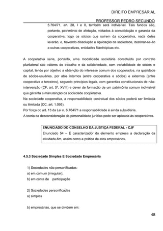 DIREITO EMPRESARIAL
PROFESSOR PEDRO SECUNDO
48
5.764/71, art. 28, I e II, também será indivisível. Tais fundos são,
portanto, patrimônio de afetação, voltados à consolidação e garantia da
cooperativa; logo os sócios que saírem da cooperativa, nada deles
levarão, e, havendo dissolução e liquidação da sociedade, destinar-se-ão
a outras cooperativas, entidades filantrópicas etc.
A cooperativa seria, portanto, uma modalidade societária constituída por contrato
plurilateral sob valores do trabalho e da solidariedade, com variabilidade de sócios e
capital, tendo por objetivo a obtenção do interesse comum dos cooperados, na qualidade
de sócios-usuários, por atos internos (entre cooperativa e sócios) e externos (entre
cooperativa e terceiros), segundo princípios legais, com garantias constitucionais de não-
intervenção (CF, art. 5º, XVIII) e dever de formação de um patrimônio comum indivisível
que garanta a manutenção da sociedade cooperativa.
Na sociedade cooperativa, a responsabilidade contratual dos sócios poderá ser limitada
ou ilimitada (CC, art. 1.095).
Por força do art. 13 da Lei n. 6.764/71 a responsabilidade é ainda subsidiária.
A teoria da desconsideração da personalidade jurídica pode ser aplicada às cooperativas.
ENUNCIADO DO CONSELHO DA JUSTIÇA FEDERAL - CJF
Enunciado 54 – É caracterizador do elemento empresa a declaração da
atividade-fim, assim como a prática de atos empresários.
4.5.3 Sociedade Simples E Sociedade Empresária
1) Sociedades não personificadas:
a) em comum (irregular);
b) em conta de participação
2) Sociedades personificadas
a) simples
b) empresárias, que se dividem em:
 