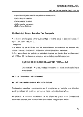 DIREITO EMPRESARIAL
PROFESSOR PEDRO SECUNDO
49
b.1) Sociedade por Cotas de Responsabilidade limitada;
b.2) Sociedade Anônima;
b.3) Comandita Simples;
b.4) Comandita por Ações;
b.5) Em Nome Coletivo.
4.5.4 Sociedade Simples Que Adota Tipo Empresarial
A sociedade simples pode adotar qualquer tipo societário, salvo os das sociedades por
ações – art. 983 e 1.150 do CC.
Divergência:
1) a adoção de tipo societário não tira a qualidade da sociedade de ser simples, isso
porque a natureza do objeto social é quem define a natureza da sociedade.
2) Com a adoção de tipo societário a sociedade deixa de ser simples. Isso se dá porque o
art. 1.150 do CC manda que se aplique as regras do tipo societário escolhido.
ENUNCIADO DO CONSELHO DA JUSTIÇA FEDERAL - CJF
Enunciado 57 – A opção pelo tipo empresarial não afasta a natureza simples
da sociedade.
4.6 O Ato Constitutivo Das Sociedades
4.6.1 Teorias Contratualistas E Anticontratualistas
Teoria Anticontratualista – A sociedade não é formada por um contrato. Uns defendem
que é formada por ato coletivo, e outros, que ela se origina de ato complexo.
Ato coletivo – A sociedade resultaria de um ato coletivo no qual as várias vontades dos
declarantes se unem, mas ficam distintas e visíveis no âmago interno do ato.
 