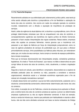 DIREITO EMPRESARIAL
PROFESSOR PEDRO SECUNDO
5
1.1.7.2. Teoria Da Empresa
Recentemente adotada em sua efetividade pelo ordenamento jurídico pátrio, esta teoria já
vinha sendo utilizada pela doutrina e jurisprudência a fim de flexibilizar a aplicação da
teoria dos atos do comércio. Isto ocorria em razão da evolução operada no comércio
mundial, notadamente com a difusão e aquisição de importância da prestação de
serviços.
Assim, antes da vigência do atual diploma civil, a doutrina e a jurisprudência, com o fim de
proteger determinadas empresas que não se enquadravam nos atos de comércio, e
conseqüentemente sujeitá-las aos benefícios do regime jurídico de Direito Comercial,
passaram a fazer amplas interpretações das regras existentes. Nessa esteira, empresas
antes não sujeitas ao processo falimentar, menos gravoso que a insolvência civil,
passaram a ser objeto de falência por força de interpretação jurisprudencial, como no
caso de agência prestadora de serviços de publicidade que, em que pese a oferecer
primordialmente serviços, tinha possibilitada sua falência pelos tribunais, por entenderem
estes que, em muitos de seus serviços, havia compra e revenda de espaços publicitários,
bens móveis incorpóreos.
Para que se tornasse desnecessária tais interpretações amplas, verdadeiras ginásticas
legislativas, foi criada a “Teoria da Empresa”, que nasceu na Itália e desenvolveu-se para
corrigir falhas da teoria dos atos de comércio, vindo, atualmente, a nortear a legislação
pátria.
Segundo a teoria em estudo, para identificar o empresário, desconsidera-se a espécie de
atividade praticada (atos de comércio ou não), passando a considerar a estrutura
organizacional, relevância social e a “atividade econômica organizada para o fim de
colocar em circulação mercadorias e serviços”.
A adoção dessa teoria vem positivar o que já era feito costumeiramente, acabando com a
dicotomia comerciante/não-comerciante anteriormente determinada pela teoria dos atos
do comércio.
Com efeito, à exceção da Lei de Falências, a teoria da empresa já era aplicada no Brasil,
pois a extinta teoria dos atos do comércio prestava-se apenas a prever se determinadas
empresas sujeitavam-se ou não ao regime falimentar comercial. A título de exemplo,
temos a venda de imóveis que, mesmo que praticada com habitualidade e visando a aferir
lucros, não era tida como atividade comercial com base na teoria norteadora do Código
 