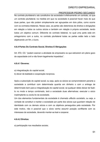 DIREITO EMPRESARIAL
PROFESSOR PEDRO SECUNDO
51
No contrato plurilateral o ato constitutivo da sociedade é efetivamente um contrato, só que
um contrato plurilateral, na medida em que na sociedade é possível haver mais do que
duas partes, que não podem simplesmente ser agrupadas em dois pólos, como ocorre
com os contratos bilaterais. Nesse caso, as partes são detentoras de direitos e obrigações
em relação a todos os outros sócios e também em relação à própria sociedade, tendo
todos um objetivo comum. Diferente do contrato bilateral, no qual uma parte está em
antagonismo com a outra, no contrato plurilateral todas as partes estão lado a lado
objetivando um fim, o lucro.
4.6.4 Partes Do Contrato Social, Direitos E Obrigações
Art. 972, CC: “podem exercer a atividade de empresário os que estiverem em pleno gozo
da capacidade civil e não forem legalmente impedidos”.
4.6.4.1 Deveres:
a) integralização do capital social;
b) dever de lealdade e cooperação recíproca.
Após a subscrição do capital social, ou seja, após os sócios se comprometerem perante a
sociedade a contribuir com determinada quantia em dinheiro o com a entrega de
determinado bem para a integralização do capital social, se qualquer deles deixar de fazê-
lo no modo e tempo combinado, terá a sociedade duas alternativas: executar o sócio
inadimplente ou excluí-lo da sociedade.
Um dos elementos fundamentais da sociedade é chamado affectio societatis, ou seja, a
vontade de constituir e manter a sociedade por parte dos sócios que guardam relação de
identidade com os demais sócios e com os objetivos perseguidos pela sociedade. Por
este motivo, não é possível que o sócio venha assumir posição conflitante com os
interesses da sociedade, devendo manter-se leal e cooperar.
4.6.4.2 Direitos:
a) participação nos resultados sociais;
 