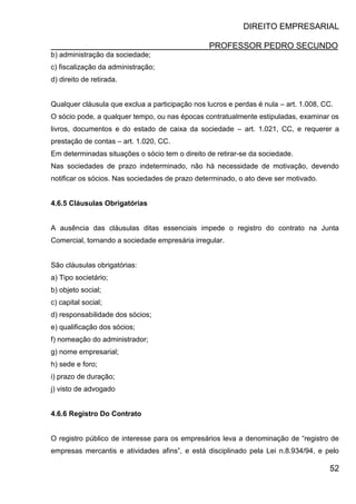 DIREITO EMPRESARIAL
PROFESSOR PEDRO SECUNDO
52
b) administração da sociedade;
c) fiscalização da administração;
d) direito de retirada.
Qualquer cláusula que exclua a participação nos lucros e perdas é nula – art. 1.008, CC.
O sócio pode, a qualquer tempo, ou nas épocas contratualmente estipuladas, examinar os
livros, documentos e do estado de caixa da sociedade – art. 1.021, CC, e requerer a
prestação de contas – art. 1.020, CC.
Em determinadas situações o sócio tem o direito de retirar-se da sociedade.
Nas sociedades de prazo indeterminado, não há necessidade de motivação, devendo
notificar os sócios. Nas sociedades de prazo determinado, o ato deve ser motivado.
4.6.5 Cláusulas Obrigatórias
A ausência das cláusulas ditas essenciais impede o registro do contrato na Junta
Comercial, tornando a sociedade empresária irregular.
São cláusulas obrigatórias:
a) Tipo societário;
b) objeto social;
c) capital social;
d) responsabilidade dos sócios;
e) qualificação dos sócios;
f) nomeação do administrador;
g) nome empresarial;
h) sede e foro;
i) prazo de duração;
j) visto de advogado
4.6.6 Registro Do Contrato
O registro público de interesse para os empresários leva a denominação de “registro de
empresas mercantis e atividades afins”, e está disciplinado pela Lei n.8.934/94, e pelo
 