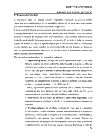 DIREITO EMPRESARIAL
PROFESSOR PEDRO SECUNDO
54
4.7 Empresário Individual
O empresário pode ser pessoa natural (empresário individual) ou pessoa jurídica
(sociedade empresária) dotada de personalidade, distinta da de seus membros e sócios,
que exerce diretamente a atividade econômica organizada.
O empresário individual é a pessoa natural que, registrando-se na Junta em nome próprio
e empregando capital, natureza e insumos, tecnologia e mão-de-obra, toma com animus
lucrandi a iniciativa de organizar, com profissionalidade, uma atividade econômica para
produção ou circulação de bens ou serviços no mercado. É, portanto, o titular da empresa
(sujeito de direito), ou seja, é o agente de produção e circulação de bens ou serviços por
investir capital e por tomar iniciativa no empreendimento por ele dirigido, em busca de
lucro ou resultado econômico, assumindo os riscos inerentes à atividade empresarial que
sozinho exerce profissionalmente.
São elementos configuradores do empresário individual:
a) capacidade jurídica, ou seja, ser maior e plenamente capaz, pois deve
tomar a iniciativa do empreendimento, determinando o destino e o ritmo da
atividade empresarial da qual retira vantagens econômicas, e assumir os
riscos, uma vez que se estabelece sem participação de sócios, obrigando-se
em seu próprio nome, respondendo, ilimitadamente, com seus bens
pessoais e com o patrimônio afetado ao exercício daquela atividade,
sujeitando-se pessoalmente à falência e podendo pleitear sua recuperação
judicial ou extrajudicial (Lei n. 11.101/2005, art. 1º).
Todavia, o patrimônio pessoal não se confunde com o utilizado na atividade
empresarial, por isso, também, por ser mais justo (LICC, art. 5º), ser a
responsabilidade subsidiária – Opinião da Maria Helena Diniz.
b) Efetividade no exercício da atividade econômica organizada para
criação de riqueza, mediante produção e circulação de bens e serviços no
mercado.
c) Profissionalidade da atividade empresarial, visto que o empresário
individual deve, profissionalmente, exercer atividade econômica organizada
(empresa), coordenando-a, dirigindo-a e supervisionando-a. Por tal razão, a
atividade-fim não poderá ser exercida intuitu personae, ficando na
dependência da atuação pessoal do empresário individual. Este, por meio do
estabelecimento, deverá empregar capital, insumos, tecnologia e mão-de-
 