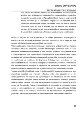 DIREITO EMPRESARIAL
PROFESSOR PEDRO SECUNDO
55
obra (fatores de produção), fazendo uso de auxiliares ou da colaboração de
terceiros que, ao integrarem a atividade-fim, a descentralizam, retirando o
seu caráter pessoal, dando configuração jurídica à figura do empresário. É
preciso ressaltar que o empresário singular não se confunde com o
profissional autônomo pelo simples fato de este último não exercer atividade
organizada, uma vez que a atividade por ele exercida não apresenta
estrutura de “empresa” por não haver organização de fatores de produção.
d) Lucratividade mediata, isto é, finalidade lucrativa. É uma possibilidade.
No dia 11 de julho de 2011 é publicada a Lei 12.441, permitindo a constituição e o
exercício de uma sociedade empresária, por meio de um sócio único, sendo em tese
possível a limitação de sua responsabilidade patrimonial.
Vale ressaltar, como visto anteriormente, que o ordenamento jurídico disciplina a figura do
empresário individual. Entretanto, inexistia diferenciação patrimonial entre os bens
pertinentes ao exercício da empresa e os bens pessoais da pessoa física, gerando assim
a possibilidade dos bens responderem indistintamente e ilimitadamente pelas dívidas
contraídas seja pelo exercício da empresa ou pela pessoa física em proveito pessoal.
A possibilidade de existência do Empresário Individual com a limitação de sua
responsabilidade tende a reduzir os riscos pessoais e familiares, incentivar a formalização
dos empreendimentos, minimizar a constituição de sociedades limitadas que de fato
possuem apenas um sócio e promover o desenvolvimento das atividades econômicas.
Todavia, a Lei 12.441 publicada no dia 11 de julho de 2011, apresenta em alguns de seus
dispositivos questões que merecem reflexões, entre elas destacam-se: a (in)
constitucionalidade na exigência do capital social a ser integralizado no valor mínimo
correspondente à 100 (cem) salários mínimos em virtude tanto da indexação quanto da
violação da livre iniciativa, com base respectivamente no inciso IV do artigo 7º e no 170,
ambos da Constituição Federal; a possibilidade de conversão da sociedade limitada
devido a unipessoalidade, em empresário individual de responsabilidade limitada,
evitando assim a sua extinção; possibilidade da desconsideração da personalidade
jurídica e a responsabilização direta do sócio pelas dívidas da sociedade unipessoal.
 