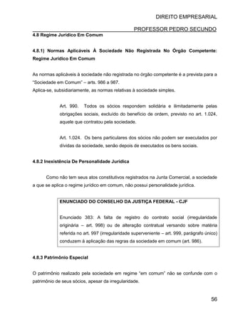 DIREITO EMPRESARIAL
PROFESSOR PEDRO SECUNDO
56
4.8 Regime Jurídico Em Comum
4.8.1) Normas Aplicáveis À Sociedade Não Registrada No Órgão Competente:
Regime Jurídico Em Comum
As normas aplicáveis à sociedade não registrada no órgão competente é a prevista para a
“Sociedade em Comum” – arts. 986 a 987.
Aplica-se, subsidiariamente, as normas relativas à sociedade simples.
Art. 990. Todos os sócios respondem solidária e ilimitadamente pelas
obrigações sociais, excluído do benefício de ordem, previsto no art. 1.024,
aquele que contratou pela sociedade.
Art. 1.024. Os bens particulares dos sócios não podem ser executados por
dívidas da sociedade, senão depois de executados os bens sociais.
4.8.2 Inexistência De Personalidade Jurídica
Como não tem seus atos constitutivos registrados na Junta Comercial, a sociedade
a que se aplica o regime jurídico em comum, não possui personalidade jurídica.
ENUNCIADO DO CONSELHO DA JUSTIÇA FEDERAL - CJF
Enunciado 383: A falta de registro do contrato social (irregularidade
originária – art. 998) ou de alteração contratual versando sobre matéria
referida no art. 997 (irregularidade superveniente – art. 999, parágrafo único)
conduzem à aplicação das regras da sociedade em comum (art. 986).
4.8.3 Patrimônio Especial
O patrimônio realizado pela sociedade em regime “em comum” não se confunde com o
patrimônio de seus sócios, apesar da irregularidade.
 