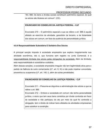 DIREITO EMPRESARIAL
PROFESSOR PEDRO SECUNDO
57
“Art. 988. Os bens e dívidas sociais constituem patrimônio especial, do qual
os sócios são titulares em comum”. (CC).
ENUNCIADO DO CONSELHO DA JUSTIÇA FEDERAL - CJF
Enunciado 210 – O patrimônio especial a que se refere o art. 988 é aquele
afetado ao exercício da atividade, garantidor de terceiro, e de titularidade
dos sócios em comum, em face da ausência de personalidade jurídica.
4.8.4 Responsabilidade Subsidiária E Solidária Dos Sócios
A principal sanção imposta à sociedade empresária que explora irregularmente sua
atividade econômica, isto é, que funciona sem registro na Junta Comercial, é a
responsabilidade ilimitada dos sócios pelas obrigações da sociedade. Além de ilimitada,
esta responsabilidade é subsidiária e solidária.
Além dessas sanções, a sociedade empresária irregular não tem legitimidade ativa para o
pedido de falência de outro comerciante (LF, art. 9, III) e não pode impetrar concordata,
preventiva ou suspensiva (LF, art. 140, I), além de outras penalidades.
ENUNCIADOS DO CONSELHO DA JUSTIÇA FEDERAL - CJF
Enunciado 211 – Presume-se disjuntiva a administração dos sócios a que se
refere o art. 989.
Enunciado 212 – Embora a sociedade em comum não tenha personalidade
jurídica, o sócio que tem seus bens constritos por dívida contraída em favor
da sociedade e não participou do ato por meio do qual foi contraída a
obrigação, tem o direito de indicar bens afetados às atividades empresariais
para substituir a constrição.
 