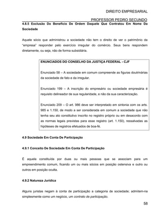 DIREITO EMPRESARIAL
PROFESSOR PEDRO SECUNDO
58
4.8.5 Exclusão Do Benefício De Ordem Daquele Que Contratou Em Nome Da
Sociedade
Aquele sócio que administrou a sociedade não tem o direito de ver o patrimônio da
“empresa” responder pelo exercício irregular do comércio. Seus bens respondem
diretamente, ou seja, não de forma subsidiária.
ENUNCIADOS DO CONSELHO DA JUSTIÇA FEDERAL - CJF
Enunciado 58 – A sociedade em comum compreende as figuras doutrinárias
da sociedade de fato e da irregular.
Enunciado 199 – A inscrição do empresário ou sociedade empresária é
requisito delineador de sua regularidade, e não da sua caracterização.
Enunciado 209 – O art. 986 deve ser interpretado em sintonia com os arts.
985 e 1.150, de modo a ser considerada em comum a sociedade que não
tenha seu ato constitutivo inscrito no registro próprio ou em desacordo com
as normas legais previstas para esse registro (art. 1.150), ressalvadas as
hipóteses de registros efetuados de boa-fé.
4.9 Sociedade Em Conta De Participação
4.9.1 Conceito De Sociedade Em Conta De Participação
É aquela constituída por duas ou mais pessoas que se associam para um
empreendimento comum, ficando um ou mais sócios em posição ostensiva e outro ou
outros em posição oculta.
4.9.2 Natureza Jurídica
Alguns juristas negam à conta de participação a categoria de sociedade; admitem-na
simplesmente como um negócio, um contrato de participação.
 