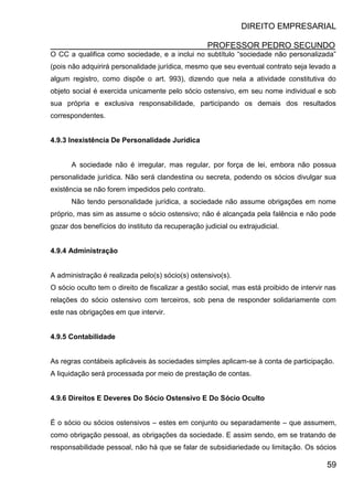DIREITO EMPRESARIAL
PROFESSOR PEDRO SECUNDO
59
O CC a qualifica como sociedade, e a inclui no subtítulo “sociedade não personalizada”
(pois não adquirirá personalidade jurídica, mesmo que seu eventual contrato seja levado a
algum registro, como dispõe o art. 993), dizendo que nela a atividade constitutiva do
objeto social é exercida unicamente pelo sócio ostensivo, em seu nome individual e sob
sua própria e exclusiva responsabilidade, participando os demais dos resultados
correspondentes.
4.9.3 Inexistência De Personalidade Jurídica
A sociedade não é irregular, mas regular, por força de lei, embora não possua
personalidade jurídica. Não será clandestina ou secreta, podendo os sócios divulgar sua
existência se não forem impedidos pelo contrato.
Não tendo personalidade jurídica, a sociedade não assume obrigações em nome
próprio, mas sim as assume o sócio ostensivo; não é alcançada pela falência e não pode
gozar dos benefícios do instituto da recuperação judicial ou extrajudicial.
4.9.4 Administração
A administração é realizada pelo(s) sócio(s) ostensivo(s).
O sócio oculto tem o direito de fiscalizar a gestão social, mas está proibido de intervir nas
relações do sócio ostensivo com terceiros, sob pena de responder solidariamente com
este nas obrigações em que intervir.
4.9.5 Contabilidade
As regras contábeis aplicáveis às sociedades simples aplicam-se à conta de participação.
A liquidação será processada por meio de prestação de contas.
4.9.6 Direitos E Deveres Do Sócio Ostensivo E Do Sócio Oculto
É o sócio ou sócios ostensivos – estes em conjunto ou separadamente – que assumem,
como obrigação pessoal, as obrigações da sociedade. E assim sendo, em se tratando de
responsabilidade pessoal, não há que se falar de subsidiariedade ou limitação. Os sócios
 