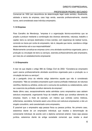DIREITO EMPRESARIAL
PROFESSOR PEDRO SECUNDO
6
Comercial de 1850 (em decorrência de determinação legal neste sentido). Atualmente,
adotada a teoria da empresa, caso haja venda, exercida profissionalmente, visando
lucros, será considerado esse indivíduo empresário.
1.1.8 Empresa
Para Carvalho de Mendonça, “empresa é a organização técnico-econômica que se
propõe a produzir mediante a combinação dos diversos elementos, natureza, trabalho e
capital, bens ou serviços destinados à troca (venda), com esperança de realizar lucros,
correndo os riscos por conta do empresário, isto é, daquele que reúne, coordena e dirige
esses elementos sob a sua responsabilidade”.
Modernamente conceitua-se empresa como uma atividade econômica organizada, para a
produção ou circulação de bens ou serviços, exercida profissionalmente pelo empresário,
por meio de um estabelecimento empresarial.
1.1.9 Empresário
A teor do que dispõe o artigo 966 do Código Civil de 2002: “Considera-se empresário
quem exerce profissionalmente atividade econômica organizada para a produção ou a
circulação de bens ou serviços”.
Já o parágrafo único do referido artigo determina aquele que não é considerado
empresário: “Não se considera empresário quem exerce profissão intelectual, de natureza
científica, literária ou artística, ainda com o concurso de auxiliares ou colaboradores, salvo
se o exercício da profissão constituir elemento de empresa”.
Neste último caso, excepcionalmente serão admitidos como empresários caso adotem
estrutura empresarial, organizando força de trabalho alheia que constitua elemento da
empresa. Assim, a título de exemplo, um médico que contrata outros médicos,
enfermeiras, secretária, formando assim uma clínica com estrutura empresarial, e não um
singelo consultório, será caracterizado como empresário.
É possível que o empresário seja pessoa física ou pessoa jurídica. No primeiro caso,
estaremos diante de um empresário individual, que recebia a denominação de
comerciante individual, de acordo com o diploma comercial anterior. Caso seja pessoa
jurídica, estaremos diante da antiga sociedade comercial, que recebe a atual
 
