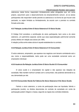 DIREITO EMPRESARIAL
PROFESSOR PEDRO SECUNDO
60
ostensivos, desta forma, respondem ilimitadamente pelas obrigações que, em nome
próprio, assumirem para o desenvolvimento do empreendimento comum. Já os sócios
participantes não respondem senão perante os ostensivos e na forma do que houver sido
pactuado, ou sejam limitada ou ilimitadamente, de acordo com o previsto no contrato
firmado entre eles.
4.9.7 Relação Jurídica Entre O Sócio Ostensivo E O Sócio Oculto
O Código Civil considera a contribuição do sócio participante, bem como a do sócio
ostensivo, um patrimônio especial, sendo que essa especialização patrimonial somente
produz efeitos em relação aos sócios (art. 994).
A relação jurídica entre estes sócios é aquela estabelecida no contrato.
4.9.8 Relação Jurídica Entre O Sócio Ostensivo E O Consumidor
O sócio ostensivo, empresário, que aparece nos negócios com terceiro contratando sob o
seu nome e responsabilidade, tanto pode ser uma sociedade comercial como um
empresário individual.
4.9.9 Ausência De Relação Jurídica Entre O Sócio Oculto E O Consumidor
O sócio oculto é o emprestador de capital e não aparece nas relações da
sociedade. Não mantém nenhum contato com o consumidor, não podendo demandá-lo ou
seu demandado por ele.
4.9.10 O Consumidor Diante Da Falência Do Sócio Ostensivo E Do Sócio Oculto
Falindo o sócio ostensivo, a conta de participação deve ser liquidada; falindo o
participante (oculto), os direitos decorrentes do contrato de sociedade em conta de
participação podem integrar a massa, segundo as regras dos contratos bilaterais.
 
