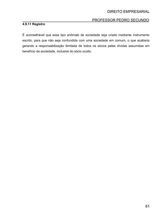 DIREITO EMPRESARIAL
PROFESSOR PEDRO SECUNDO
61
4.9.11 Registro
É aconselhável que esse tipo anômalo de sociedade seja criado mediante instrumento
escrito, para que não seja confundida com uma sociedade em comum, o que acabaria
gerando a responsabilização ilimitada de todos os sócios pelas dívidas assumidas em
benefício da sociedade, inclusive do sócio oculto.
 