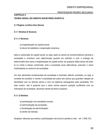 DIREITO EMPRESARIAL
PROFESSOR PEDRO SECUNDO
62
CAPÍTULO 5
TEORIA GERAL DO DIREITO SOCIETÁRIO (PARTE II)
5.1 Regime Jurídico Dos Sócios
5.1.1 Direitos E Deveres
5.1.1.1 Deveres:
a) integralização do capital social;
b) dever de lealdade e cooperação recíproca.
Após a subscrição do capital social, ou seja, após os sócios se comprometerem perante a
sociedade a contribuir com determinada quantia em dinheiro o com a entrega de
determinado bem para a integralização do capital social, se qualquer deles deixar de fazê-
lo no modo e tempo combinado, terá a sociedade duas alternativas: executar o sócio
inadimplente ou excluí-lo da sociedade.
Um dos elementos fundamentais da sociedade é chamado affectio societatis, ou seja, a
vontade de constituir e manter a sociedade por parte dos sócios que guardam relação de
identidade com os demais sócios e com os objetivos perseguidos pela sociedade. Por
este motivo, não é possível que o sócio venha assumir posição conflitante com os
interesses da sociedade, devendo manter-se leal e cooperar.
5.1.1.2 Direitos
a) participação nos resultados sociais;
b) administração da sociedade;
c) fiscalização da administração;
d) direito de retirada.
Qualquer cláusula que exclua a participação nos lucros e perdas é nula – art. 1.008, CC.
 