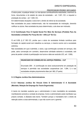 DIREITO EMPRESARIAL
PROFESSOR PEDRO SECUNDO
63
O sócio pode, a qualquer tempo, ou nas épocas contratualmente estipuladas, examinar os
livros, documentos e do estado de caixa da sociedade – art. 1.021, CC, e requerer a
prestação de contas – art. 1.020, CC.
Em determinadas situações o sócio tem o direito de retirar-se da sociedade.
Nas sociedades de prazo indeterminado, não há necessidade de motivação, devendo
notificar os sócios. Nas sociedade de prazo determinado, o ato deve ser motivado.
5.1.2 Contribuição Para O Capital Social Por Meio De Serviços (Proibida Para As
Sociedades Limitadas Por Força Do Art. 1.055, § 2° Do Cc)
O art.1.055, § 2° DO CC, proíbe que o sócio de sociedade limitada contribua para
formação do capital social com trabalhos ou serviços, o mesmo ocorre com a sociedade
anônima.
Nas sociedades em que é admitido, o sócio, cuja contribuição consista em serviços, não
pode, salvo convenção em contrário, desenvolver atividade estranha à sociedade, sob
pena de perder o direito à participação nos lucros e dela ser excluído (CC, art. 1.006).
ENUNCIADO DO CONSELHO DA JUSTIÇA FEDERAL - CJF
Enunciado 206 – A contribuição do sócio exclusivamente em prestação de
serviços é permitida nas sociedades cooperativas (art. 1.094, I) e nas
sociedades simples propriamente ditas (art. 983, 2ª parte).
5.1.3 Regime Jurídico Dos Administradores
5.1.3.1 Natureza Jurídica Do Vínculo Entre O Administrador E A Sociedade
(Mandato, Relação De Emprego Ou Teoria Organicista)
A teoria do mandato sustenta que o administrador é mero mandatário da sociedade,
manifestando somente a vontade da empresa. Como o administrador pode manifestar sua
própria vontade, é afastada esta teoria. Também porque o mandatário tem o direito de
retenção sobre a coisa administrada, o que não ocorre com o gerente.
 