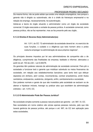 DIREITO EMPRESARIAL
PROFESSOR PEDRO SECUNDO
64
Da mesma forma, não se pode adotar que existe uma relação empregatícia, isso porque o
gerente não é dirigido ou subordinado, ele é o chefe da hierarquia empresarial e na
relação de emprego, necessariamente, há subordinação.
Adota-se a teoria do órgão situando o administrador como um órgão da sociedade
comercial. O órgão executada a vontade da pessoa jurídica. A sociedade comercial, como
pessoa jurídica, não se faz representar, mas se faz presente pelo seu órgão.
5.1.3.2 Direitos E Deveres Do(s) Administrador(es)
Art. 1.011, do CC: “O administrador da sociedade deverá ter, no exercício de
suas funções, o cuidado e a diligência que todo homem ativo e probo
costuma empregar na administração de seus próprios negócios”.
Os principais deveres impostos por lei aos administradores de companhia são o de
diligência, cumprimento das finalidades da empresa, lealdade e informar, elencados a
partir do art. 153 da LSA – Lei 6.404/76.
Os gerentes têm poderes naturais de administração da sociedade comercial. Para pôr a
sociedade a funcionar terá o gerente que mobilizar sobretudo os meios financeiros da
sociedade, em relação aos estabelecimentos bancários: para tanto terá que efetuar
depósitos em dinheiro, abrir contas, movimentá-las, contrair empréstimos, emitir títulos
cambiários, endossá-los, avalizá-los, obrigando, enfim, cambiariamente a sociedade.
Dos poderes normais e gerais de que são investidos pela sociedade se excluem os de
alienar e hipotecar imóveis, transigir ou praticar atos que exorbitem da administração
ordinária – art. 1.015, CC.
5.1.3.3 O Administrador Pode Ser Pessoa Jurídica?
Na sociedade simples somente a pessoa natural poderá ser gerente – art. 997, VI, CC.
Nas sociedades em nome coletivo são sócias apenas pessoas naturais, pelo que não
haverá gerência de pessoa jurídica, até porque o art. 997, do CC tem aplicação para
estas sociedades.
 