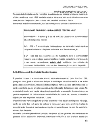 DIREITO EMPRESARIAL
PROFESSOR PEDRO SECUNDO
65
Na sociedade limitada não há restrições à participação de pessoa jurídica no quadro de
sócios, sendo que o art. 1.060 estabelece que a sociedade será administrada por uma ou
mais pessoas designadas pelo contrato, sem se referir à natureza destas.
Em termos de sociedade anônima, não se admite pessoa jurídica na administração.
ENUNCIADO DO CONSELHO DA JUSTIÇA FEDERAL - CJF
Enunciado 66 – A teor do § 2º do art. 1.062 do Código Civil, o administrador
só pode ser pessoa natural.
Artº. 1.062 – O administrador designado em ato separado investir-se-á no
cargo mediante termo de posse no livro de atas da administração.
§ 2º - Nos dez dias seguintes ao da investidura, deve o administrador
requerer seja averbada sua nomeação no registro competente, mencionando
o seu nome, nacionalidade, estado civil, residência, com exibição de
documento de identidade, o ato e a data da nomeação e o prazo de gestão.
5.1.3.4 Nomeação E Destituição De Administrador
É possível nomear o administrador em ato separado do contrato (arts. 1.012 e 1.019,
parágrafo único, para as sociedades simples e outros tipos seus caudatários, e art. 1.060
para a sociedade limitada). Nas sociedades simples a nomeação dos administradores se
dará no contrato, ou, se em ato separado, pela deliberação da totalidade dos sócios. Na
sociedade limitada, se o capital não estiver integralizado, a nomeação do não-sócio como
gerente dependerá de deliberação da unanimidade do capital, ou, estando completo o
capital, por dois terços dos sócios (art. 1.061).
O administrador nomeado por ato que não o contrato social deverá tomar posse no cargo,
dentro de trinta dias (sob pena de caducar a nomeação), por termo em livro de atas da
administração, fazendo a averbação no registro competente para os atos da sociedade,
em dez dias da posse.
No direito brasileiro prevalecia o princípio de que os sócios-gerentes das sociedades de
pessoas ou das sociedades anônimas podiam ser destituídos a todo o tempo, desde que
 