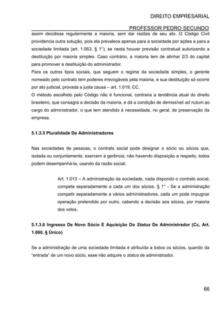 DIREITO EMPRESARIAL
PROFESSOR PEDRO SECUNDO
66
assim decidisse regularmente a maioria, sem dar razões de seu ato. O Código Civil
providencia outra solução, pois ela prevalece apenas para a sociedade por ações e para a
sociedade limitada (art. 1.063, § 1°), se nesta houver previsão contratual autorizando a
destituição por maioria simples. Caso contrário, a maioria tem de alinhar 2/3 do capital
para promover a destituição do administrador.
Para os outros tipos sociais, que seguem o regime da sociedade simples, o gerente
nomeado pelo contrato tem poderes irrevogáveis pela maioria, e sua destituição só ocorre
por ato judicial, provada a justa causa – art. 1.019, CC.
O método escolhido pelo Código não é funcional, contraria a tendência atual do direito
brasileiro, que consagra a decisão da maioria, e dá a condição de demissível ad nutum ao
cargo do administrador, o que tem atendido à necessidade, no geral, de preservação da
empresa.
5.1.3.5 Pluralidade De Administradores
Nas sociedades de pessoas, o contrato social pode designar o sócio ou sócios que,
isolada ou conjuntamente, exercem a gerência; não havendo disposição a respeito, todos
podem desempenhá-la, usando da razão social.
Art. 1.013 – A administração da sociedade, nada dispondo o contrato social,
compete separadamente a cada um dos sócios. § 1° - Se a administração
competir separadamente a vários administradores, cada um pode impugnar
operação pretendido por outro, cabendo a decisão aos sócios, por maioria
dos votos.
5.1.3.6 Ingresso De Novo Sócio E Aquisição Do Status De Administrador (Cc, Art.
1.060, § Único)
Se a administração de uma sociedade limitada é atribuída a todos os sócios, quando da
“entrada” de um novo sócio, esse não adquire o status de administrador.
 