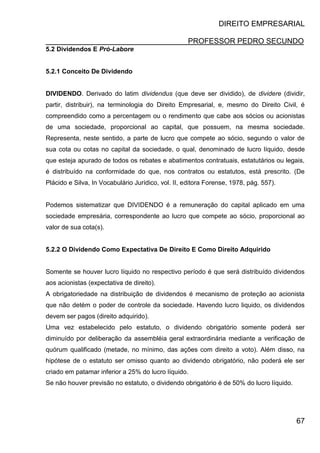 DIREITO EMPRESARIAL
PROFESSOR PEDRO SECUNDO
67
5.2 Dividendos E Pró-Labore
5.2.1 Conceito De Dividendo
DIVIDENDO. Derivado do latim dividendus (que deve ser dividido), de dividere (dividir,
partir, distribuir), na terminologia do Direito Empresarial, e, mesmo do Direito Civil, é
compreendido como a percentagem ou o rendimento que cabe aos sócios ou acionistas
de uma sociedade, proporcional ao capital, que possuem, na mesma sociedade.
Representa, neste sentido, a parte de lucro que compete ao sócio, segundo o valor de
sua cota ou cotas no capital da sociedade, o qual, denominado de lucro líquido, desde
que esteja apurado de todos os rebates e abatimentos contratuais, estatutários ou legais,
é distribuído na conformidade do que, nos contratos ou estatutos, está prescrito. (De
Plácido e Silva, In Vocabulário Jurídico, vol. II, editora Forense, 1978, pág. 557).
Podemos sistematizar que DIVIDENDO é a remuneração do capital aplicado em uma
sociedade empresária, correspondente ao lucro que compete ao sócio, proporcional ao
valor de sua cota(s).
5.2.2 O Dividendo Como Expectativa De Direito E Como Direito Adquirido
Somente se houver lucro líquido no respectivo período é que será distribuído dividendos
aos acionistas (expectativa de direito).
A obrigatoriedade na distribuição de dividendos é mecanismo de proteção ao acionista
que não detém o poder de controle da sociedade. Havendo lucro liquido, os dividendos
devem ser pagos (direito adquirido).
Uma vez estabelecido pelo estatuto, o dividendo obrigatório somente poderá ser
diminuído por deliberação da assembléia geral extraordinária mediante a verificação de
quórum qualificado (metade, no mínimo, das ações com direito a voto). Além disso, na
hipótese de o estatuto ser omisso quanto ao dividendo obrigatório, não poderá ele ser
criado em patamar inferior a 25% do lucro líquido.
Se não houver previsão no estatuto, o dividendo obrigatório é de 50% do lucro líquido.
 