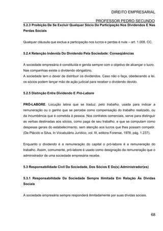 DIREITO EMPRESARIAL
PROFESSOR PEDRO SECUNDO
68
5.2.3 Proibição De Se Excluir Qualquer Sócio Da Participação Nos Dividendos E Nas
Perdas Sociais
Qualquer cláusula que exclua a participação nos lucros e perdas é nula – art. 1.008, CC.
5.2.4 Retenção Indevida Do Dividendo Pela Sociedade: Conseqüências
A sociedade empresária é constituída e gerida sempre com o objetivo de alcançar o lucro.
Nas companhias existe o dividendo obrigatório.
A sociedade tem o dever de distribuir os dividendos. Caso não o faça, obedecendo a lei,
os sócios podem lançar mão de ação judicial para receber o dividendo devido.
5.2.5 Distinção Entre Dividendo E Pró-Labore
PRÓ-LABORE. Locução latina que se traduz: pelo trabalho, usada para indicar a
remuneração ou o ganho que se percebe como compensação do trabalho realizado, ou
da incumbência que é cometida à pessoa. Nos contratos comerciais, serve para distinguir
as verbas destinadas aos sócios, como paga de seu trabalho, e que se computam como
despesas gerais do estabelecimento, sem atenção aos lucros que lhes possam competir.
(De Plácido e Silva, In Vocabulário Jurídico, vol. III, editora Forense, 1978, pág. 1.237).
Enquanto o dividendo é a remuneração do capital o pró-labore é a remuneração do
trabalho. Assim, comumente, pró-labore é usado como designação da remuneração que o
administrador de uma sociedade empresária recebe.
5.3 Responsabilidade Civil Da Sociedade, Dos Sócios E Do(s) Administrador(es)
5.3.1 Responsabilidade Da Sociedade Sempre Ilimitada Em Relação Às Dívidas
Sociais
A sociedade empresária sempre responderá ilimitadamente por suas dívidas sociais.
 